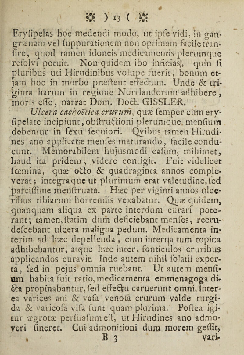 # Eryfipelas hoc medendi modo, ut ipfc vidi, in gan¬ grenam vel (uppurationem non optimam facile tran- fire, quod tamen idoneis medicamentis plerumque retolvi potuit. Non quidem ibo imiciasf, quin fi pluribus uti Hirudinibus volupe fuerit, bonum ct- jam hoc in morbo praeirent effectum. Unde & tri¬ ginta harum in regione Norrlandorum adhibere, moris effe, narrat Dom. Do£t. GISSLER. Ulcera cachoetica crurum, quae femper cum ery- fipe! ate incipiunt, obftruFtioni plerumque, menfium debentur in fexu fcquiori. Qyibus tamen Hirudi¬ nes ano applicatae mentes maturando, facile condu¬ cunt. Memorabilem hujusmodi cafum, mihimet, haud ita pridem, videre contigit. Fuit videlicet fcemina, quae o££o & quadraginta, annos comple¬ verat; integraqueut plurimum erat valetudine,fed parciflhne menftruata. Hcec per viginti annos ulce¬ ribus tibiarum horrendis vexabatur. Quae quidem, quanquam aliqua ex parte interdum curari pote¬ rant; tamen,ftatim dum deficiebant menfes, recru- defeebant ulcera maiigna pedum. Medicamenta in* terim ad haec depellenda , cum interrla tum topica adhibebantur, a que haec inter, fonticulos cruribus applicandos curavit. Inde autem nihil folatii exper¬ ta, fed in pejus omnia ruebant. Ut autem menfi¬ um habita fuit ratio, medicamenta emmenagoga di- &a propinabantur,fed effe£iu caruerunt omniJotcr- ea varices ani & vafa venofa crurum valde turgi¬ da & varicofa vifa funt quam plurima/ Poflea igi¬ tur aegrota? perfuafumeft, ut Hirudines ano admo¬ veri fineret. Cui admonitioni dum morem geflit, f B 3 vari-