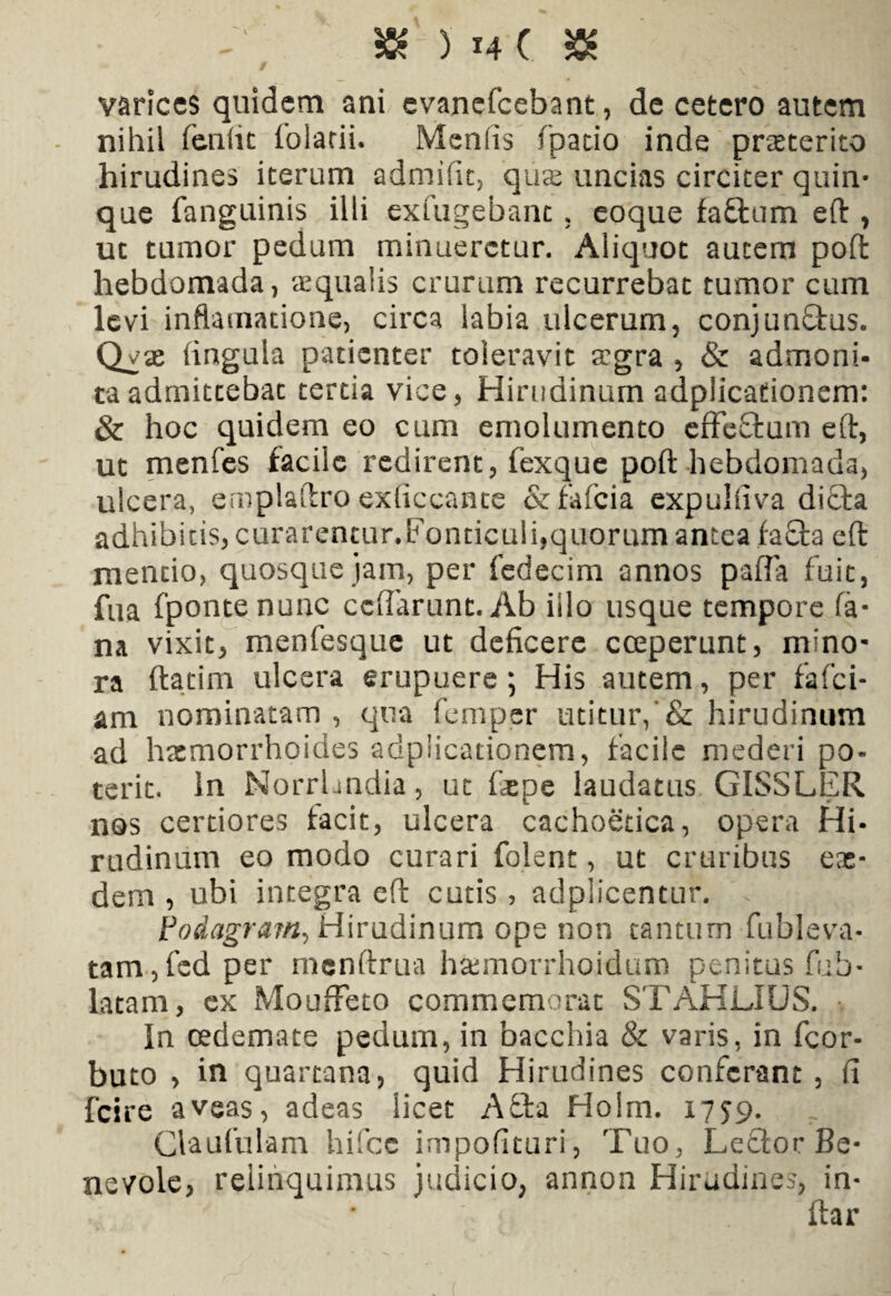 varices quidem ani evanefeebant, de cetero autem nihil fenlit folatii. Menlis (patio inde prseterito hirudines iterum admifit, 'quas uncias circiter quin¬ que fanguinis illi exfugebant, eoque faftum eft , ut tumor pedum minueretur. Aliquot autem poft hebdomada, «qualis crurum recurrebat tumor cum levi inflamatione, circa labia ulcerum, conjun£tus. Q^x (ingula patienter toleravit «gra , & admoni¬ ta admittebat tertia vice. Hirudinum adplicafionem: & hoc quidem eo cum emolumento effeftum eft, ut menfes facile redirent, fexque poft hebdomada, ulcera, emplaftro exficcante &fafcia expulfiva di£ta adhibitis, curarentur.Fonticuli,quorum antea fa£ta eft mentio, quosque jam, per fedecim annos pafla fuit, fua (ponte nunc ccftarunt.Ab illo usque tempore fa¬ na vixit, menfesque ut deficere coeperunt, mino¬ ra ftatim ulcera erupuere ; His autem, per fafei- am nominatam , qua femper utitur/& hirudinum ad haemorrhoides adplicationem, facile mederi po¬ terit. in Norrhndia, ut faepe laudatus GISSLER nos certiores facit, ulcera cachoetica, opera Hi¬ rudinum eo modo curari folent, ut cruribus eae¬ dem , ubi integra eft cutis, adplicentur. Podagram., Hirudinum ope non tantum fubleva- tam,fed per mcnftrua hasmorrhoidum penitus fub- latam, ex Mouffeto commemorat STAHLIUS. In oedemate pedum, in bacchia & varis, in fcor- buto > in quartana, quid Hirudines conferant , fi fcire aveas, adeas licet A£ta Holm. 1779. Claufulam hifcc impofituri, Tuo, Leftor Be¬ nevole, relinquimus judicio, annon Hirudines, in- ilar