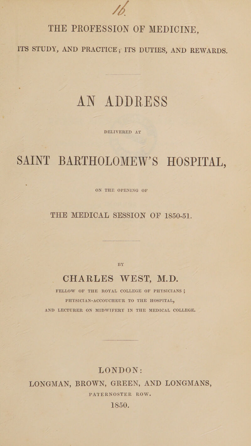 // THE PROFESSION OF MEDICINE, ITS STUDY, AND PRACTICE ; ITS DUTIES, AND REWARDS. AN ADDRESS DELIVERED AT SAINT BARTHOLOMEW’S HOSPITAL, ON THE OPENING OF THE MEDICAL SESSION OP 1850-51. BY CHARLES WEST, M.D. FELLOW OF THE ROYAL COLLEGE OF PHYSICIANS ; PHYSICIAN-ACCOUCHEUR TO THE HOSPITAL, AND LECTURER ON MIDWIFERY IN THE MEDICAL COLLEGE. LONDON: LONGMAN, BROWN, GREEN, AND LONGMANS, PATERNOSTER ROW. 1850.