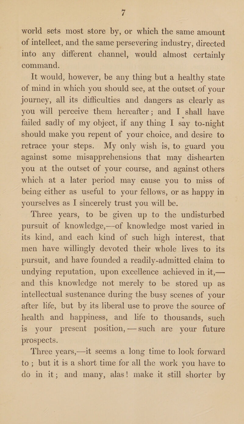 world sets most store by, or which the same amount of intellect, and the same persevering industry, directed into any different channel, would almost certainly command. It would, however, be any thing but a healthy state of mind in which you should see, at the outset of your journey, all its difficulties and dangers as clearly as you will perceive them hereafter; and I shall have failed sadly of my object, if any thing I say to-night should make you repent of your choice, and desire to retrace your steps. My only wish is, to guard you against some misapprehensions that may dishearten you at the outset of your course, and against others which at a later period may cause you to miss of being either as useful to your fellows, or as happy in yourselves as I sincerely trust you will be. Three years, to be given up to the undisturbed pursuit of knowledge,—of knowledge most varied in its kind, and each kind of such high interest, that men have willingly devoted their whole lives to its pursuit, and have founded a readily-admitted claim to undying reputation, upon excellence achieved in it,—• and this knowledge not merely to be stored up as intellectual sustenance during the busy scenes of your after life, but by its liberal use to prove the source of health and happiness, and life to thousands, such is your present position, — such are your future prospects. Three years,—it seems a long time to look forward to ; but it is a short time for all the work you have to do in it; and many, alas! make it still shorter by