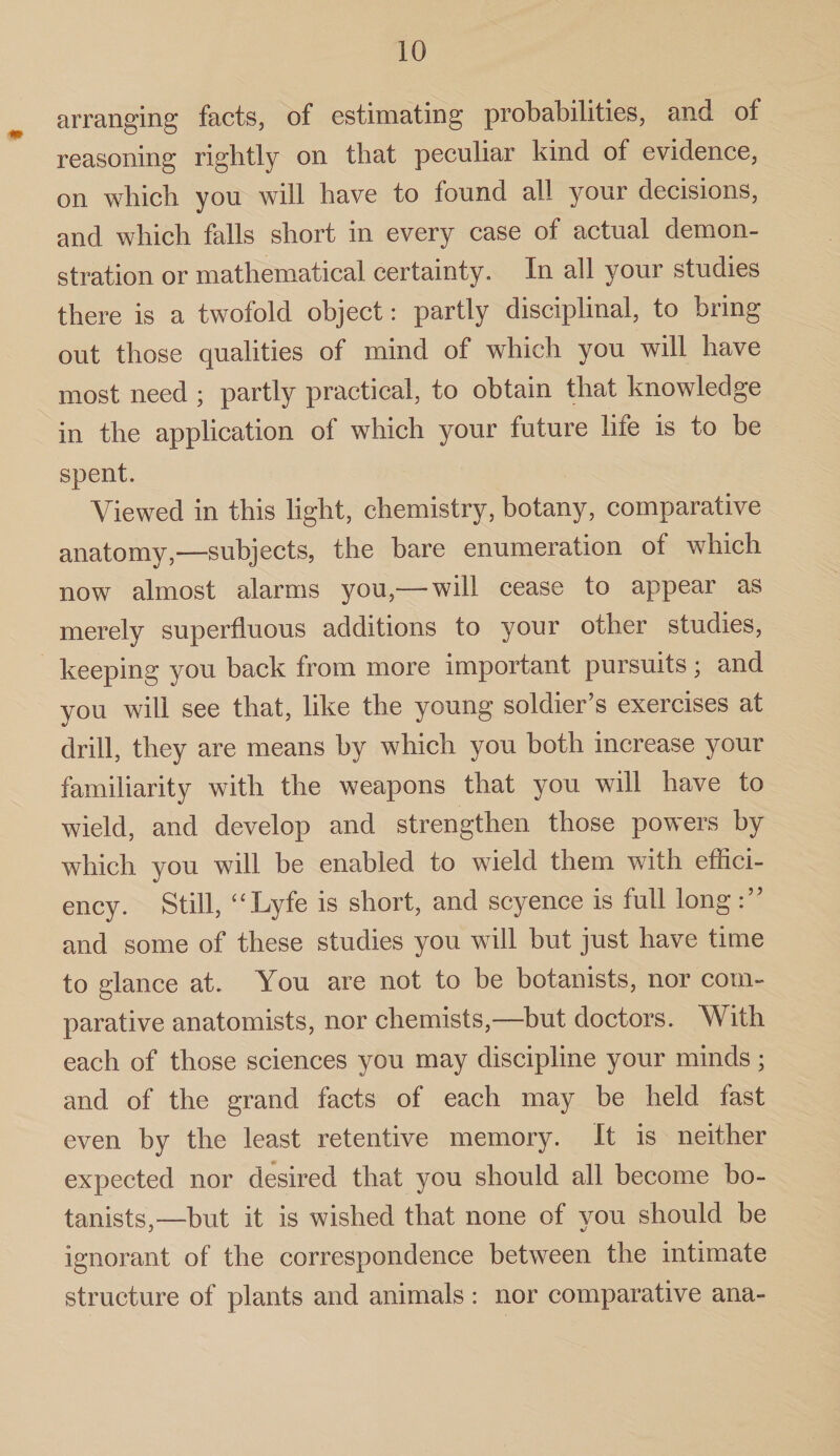 arranging facts, of estimating probabilities, and of reasoning rightly on that peculiar kind of evidence, on which you will have to lound all your decisions, and which falls short in every case of actual demon¬ stration or mathematical certainty. In all your studies there is a twofold object: partly disciplinal, to bring out those qualities of mind of which you will have most need ; partly practical, to obtain that knowledge in the application of which your future life is to be spent. Viewed in this light, chemistry, botany, comparative anatomy,-—subjects, the bare enumeration of which now almost alarms you,— will cease to appear as merely superfluous additions to your other studies, keeping you back from more important pursuits; and you will see that, like the young soldier’s exercises at drill, they are means by which you both increase your familiarity with the weapons that you will have to wield, and develop and strengthen those powers by which you will be enabled to wield them with effici¬ ency. Still, “Lyfe is short, and scyence is full long and some of these studies you will but just have time to glance at. You are not to be botanists, nor com¬ parative anatomists, nor chemists,—but doctors. With each of those sciences you may discipline your minds; and of the grand facts of each may be held fast even by the least retentive memory. It is neither expected nor desired that you should all become bo¬ tanists,—but it is wished that none of vou should be ignorant of the correspondence between the intimate structure of plants and animals: nor comparative ana-