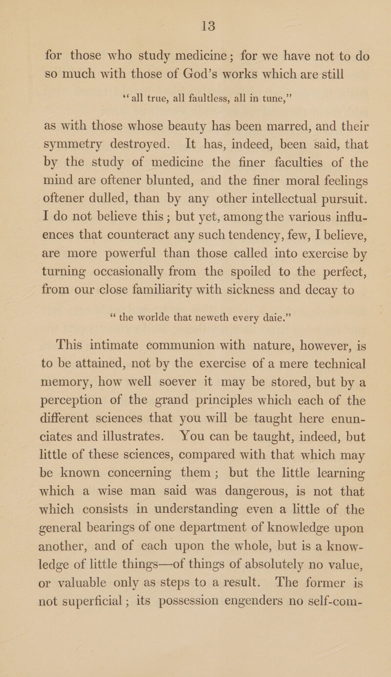 for those who study medicine; for we have not to do so much with those of God’s works which are still “ all true, all faultless, all in tune,” as with those whose beauty has been marred, and their symmetry destroyed. It has, indeed, been said, that by the study of medicine the finer faculties of the mind are oftener blunted, and the finer moral feelings oftener dulled, than by any other intellectual pursuit. I do not believe this; but yet, among the various influ¬ ences that counteract any such tendency, few, I believe, are more powerful than those called into exercise by turning occasionally from the spoiled to the perfect, from our dose familiarity with sickness and decay to “ the worlde that neweth every daie.” This intimate communion with nature, however, is to be attained, not by the exercise of a mere technical memory, how well soever it may be stored, but by a perception of the grand principles which each of the different sciences that you will be taught here enun¬ ciates and illustrates. You can be taught, indeed, but little of these sciences, compared with that which may be known concerning them ; but the little learning which a wise man said was dangerous, is not that which consists in understanding even a little of the general bearings of one department of knowledge upon another, and of each upon the whole, but is a know¬ ledge of little things—of things of absolutely no value, or valuable only as steps to a result. The former is not superficial; its possession engenders no self-corn-