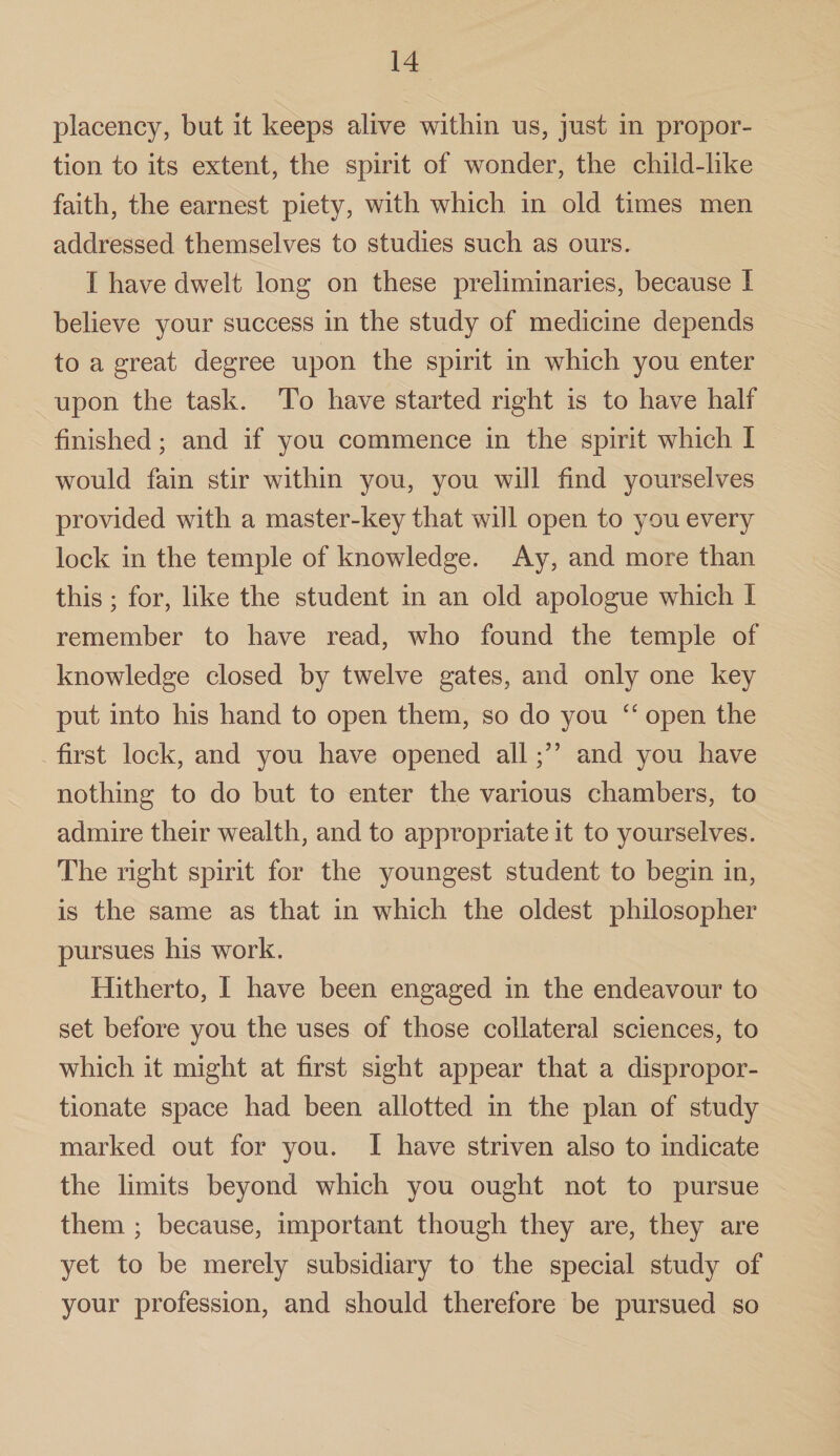 placency, but it keeps alive within us, just in propor¬ tion to its extent, the spirit of wonder, the child-like faith, the earnest piety, with which in old times men addressed themselves to studies such as ours. I have dwelt long on these preliminaries, because I believe your success in the study of medicine depends to a great degree upon the spirit in which you enter upon the task. To have started right is to have half finished; and if you commence in the spirit which I would fain stir within you, you will find yourselves provided with a master-key that will open to you every lock in the temple of knowledge. Ay, and more than this; for, like the student in an old apologue which I remember to have read, who found the temple of knowledge closed by twelve gates, and only one key put into his hand to open them, so do you “ open the first lock, and you have opened alland you have nothing to do but to enter the various chambers, to admire their wealth, and to appropriate it to yourselves. The right spirit for the youngest student to begin in, is the same as that in which the oldest philosopher pursues his work. Hitherto, I have been engaged in the endeavour to set before you the uses of those collateral sciences, to which it might at first sight appear that a dispropor¬ tionate space had been allotted in the plan of study marked out for you. I have striven also to indicate the limits beyond which you ought not to pursue them ; because, important though they are, they are yet to be merely subsidiary to the special study of your profession, and should therefore be pursued so