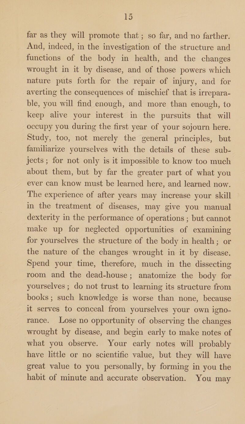 far as they will promote that; so far, and no farther. And, indeed, in the investigation of the structure and functions of the body in health, and the changes wrought in it by disease, and of those powers which nature puts forth for the repair of injury, and for averting the consequences of mischief that is irrepara¬ ble, you will find enough, and more than enough, to keep alive your interest in the pursuits that will occupy you during the first year of your sojourn here. Study, too, not merely the general principles, but familiarize yourselves with the details of these sub¬ jects ; for not only is it impossible to know too much about them, but by far the greater part of what you ever can know must be learned here, and learned now. The experience of after years may increase your skill in the treatment of diseases, may give you manual dexterity in the performance of operations ; but cannot make up for neglected opportunities of examining for yourselves the structure of the body in health; or the nature of the changes wrought in it by disease. Spend your time, therefore, much in the dissecting room and the dead-house ; anatomize the body for yourselves; do not trust to learning its structure from books; such knowledge is worse than none, because it serves to conceal from yourselves your own igno¬ rance. Lose no opportunity of observing the changes wrought by disease, and begin early to make notes of what you observe. Your early notes will probably have little or no scientific value, but they will have great value to you personally, by forming in you the habit of minute and accurate observation. You may
