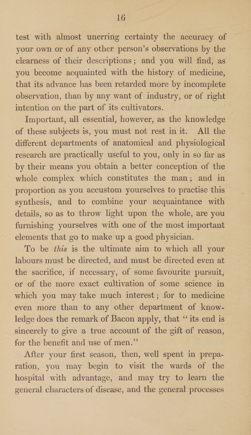 test with almost unerring certainty the accuracy of your own or of any other person’s observations by the clearness of their descriptions; and you will find, as you become acquainted with the history of medicine, that its advance has been retarded more by incomplete observation, than by any want of industry, or of right intention on the part of its cultivators. Important, all essential, however, as the knowledge of these subjects is, you must not rest in it. All the different departments of anatomical and physiological research are practically useful to you, only in so far as by their means you obtain a better conception of the whole complex which constitutes the man; and in proportion as you accustom yourselves to practise this synthesis, and to combine your acquaintance with details, so as to throw light upon the whole, are you furnishing yourselves with one of the most important elements that go to make up a good physician. To be this is the ultimate aim to which all your labours must be directed, and must be directed even at the sacrifice, if necessary, of some favourite pursuit, or of the more exact cultivation of some science in which you may take much interest; for to medicine even more than to any other department of know¬ ledge does the remark of Bacon apply, that “ its end is sincerely to give a true account of the gift of reason, for the benefit and use of men.” After your first season, then, well spent in prepa¬ ration, you may begin to visit the wards of the hospital with advantage, and may try to learn the general characters of disease, and the general processes