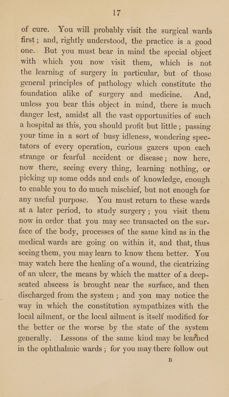 of cure. You will probably visit the surgical wards first; and, rightly understood, the practice is a good one. But you must bear in mind the special object with which you now visit them, which is not the learning of surgery in particular, but of those general principles of pathology which constitute the foundation alike of surgery and medicine. And, unless you bear this object in mind, there is much danger lest, amidst all the vast opportunities of such a hospital as this, you should profit but little; passing your time in a sort of busy idleness, wondering spec¬ tators of every operation, curious gazers upon each strange or fearful accident or disease; now here, now there, seeing every thing, learning nothing, or picking up some odds and ends of knowledge, enough to enable you to do much mischief, but not enough for any useful purpose. You must return to these wards at a later period, to study surgery ; you visit them now in order that you may see transacted on the sur¬ face of the body, processes of the same kind as in the medical wards are going on within it, and that, thus seeing them, you may learn to know them better. You may watch here the healing of a wound, the cicatrizing of an ulcer, the means by which the matter of a deep- seated abscess is brought near the surface, and then discharged from the system; and you may notice the way in which the constitution sympathizes with the local ailment, or the local ailment is itself modified for the better or the worse by the state of the system generally. Lessons of the same kind may be learned in the ophthalmic wards ; for you may there follow out B