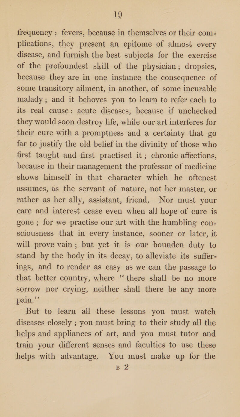 frequency : fevers, because in themselves or their com¬ plications, they present an epitome of almost every disease, and furnish the best subjects for the exercise of the profoundest skill of the physician; dropsies, because they are in one instance the consequence of some transitory ailment, in another, of some incurable malady; and it behoves you to learn to refer each to its real cause: acute diseases, because if unchecked they would soon destroy life, while our art interferes for their cure with a promptness and a certainty that go far to justify the old belief in the divinity of those who first taught and first practised it; chronic affections, because in their management the professor of medicine shows himself in that character which he oftenest assumes, as the servant of nature, not her master, or rather as her ally, assistant, friend. Nor must your care and interest cease even when all hope of cure is gone ; for we practise our art with the humbling con¬ sciousness that in every instance, sooner or later, it will prove vain • but yet it is our bounden duty to stand by the body in its decay, to alleviate its suffer¬ ings, and to render as easy as we can the passage to that better country, where “ there shall be no more sorrow nor crying, neither shall there be any more pain.” But to learn all these lessons you must watch diseases closely ; you must bring to their study all the helps and appliances of art, and you must tutor and train your different senses and faculties to use these helps with advantage. You must make up for the b 2