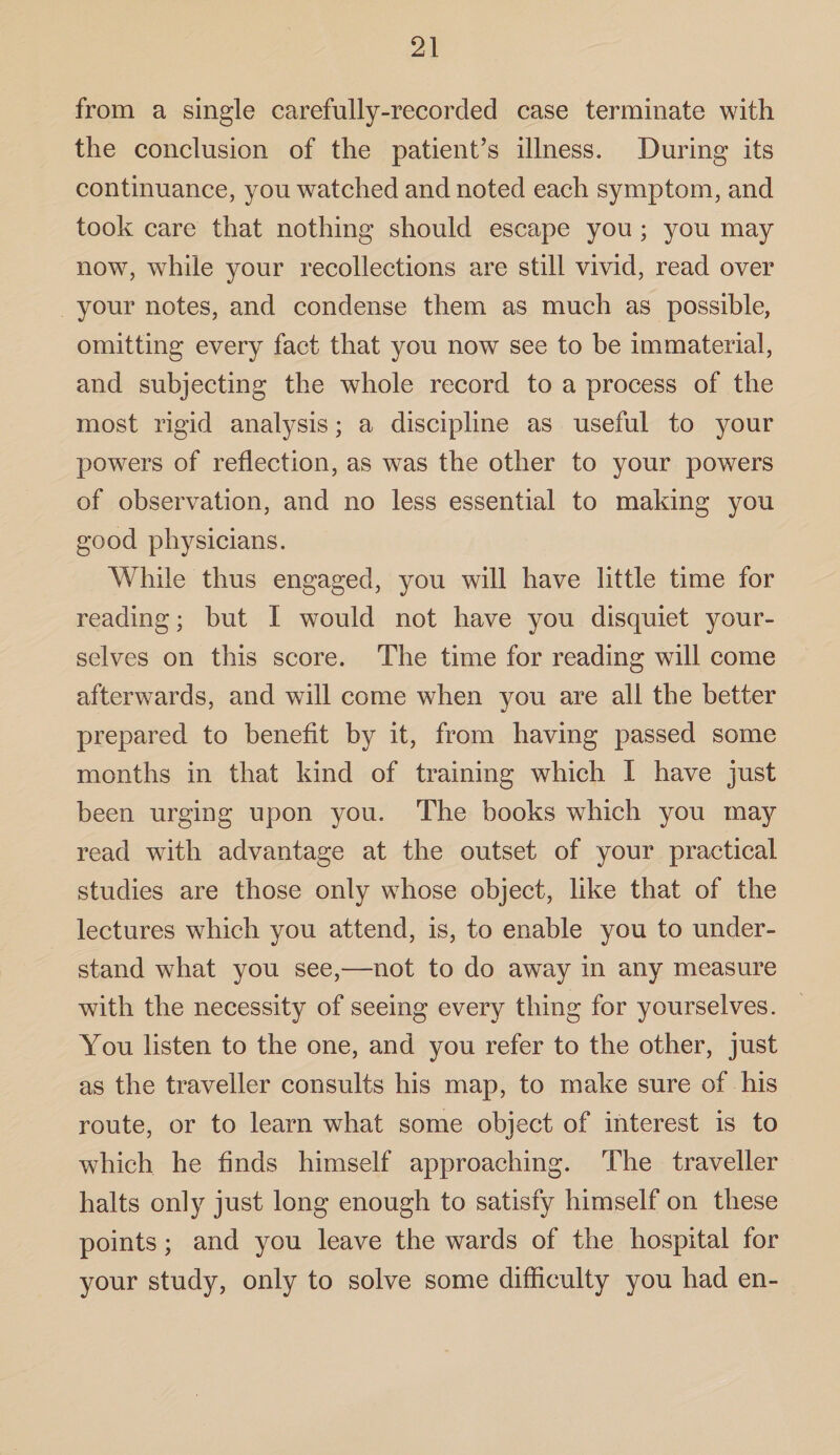 from a single carefully-recorded case terminate with the conclusion of the patient’s illness. During its continuance, you watched and noted each symptom, and took care that nothing should escape you ; you may now, while your recollections are still vivid, read over your notes, and condense them as much as possible, omitting every fact that you now see to be immaterial, and subjecting the whole record to a process of the most rigid analysis; a discipline as useful to your powers of reflection, as was the other to your powers of observation, and no less essential to making you good physicians. While thus engaged, you will have little time for reading; but I would not have you disquiet your¬ selves on this score. The time for reading will come afterwards, and will come when you are all the better prepared to benefit by it, from having passed some months in that kind of training which I have just been urging upon you. The books which you may read with advantage at the outset of your practical studies are those only whose object, like that of the lectures which you attend, is, to enable you to under¬ stand what you see,—not to do away in any measure with the necessity of seeing every thing for yourselves. You listen to the one, and you refer to the other, just as the traveller consults his map, to make sure of his route, or to learn what some obiect of interest is to which he finds himself approaching. The traveller halts only just long enough to satisfy himself on these points ; and you leave the wards of the hospital for your study, only to solve some difficulty you had en-