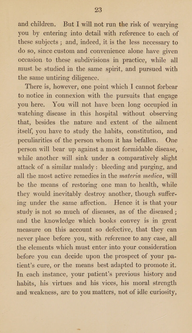 and children. But I will not run the risk of wearying you by entering into detail with reference to each of these subjects ; and, indeed, it is the less necessary to do so, since custom and convenience alone have given occasion to these subdivisions in practice, while all must be studied in the same spirit, and pursued with the same untiring diligence. There is, however, one point which I cannot forbear to notice in connexion with the pursuits that engage you here. You will not have been long occupied in watching disease in this hospital without observing that, besides the nature and extent of the ailment itself, you have to study the habits, constitution, and peculiarities of the person whom it has befallen. One person will bear up against a most formidable disease, while another will sink under a comparatively slight attack of a similar malady: bleeding and purging, and all the most active remedies in the materia medica, will be the means of restoring one man to health, while they would inevitably destroy another, though suffer¬ ing under the same affection. Hence it is that your study is not so much of diseases, as of the diseased ; and the knowledge which books convey is in great measure on this account so defective, that they can never place before you, with reference to any case, all the elements which must enter into your consideration before you can decide upon the prospect of your pa¬ tient’s cure, or the means best adapted to promote it. In each instance, your patient’s previous history and habits, his virtues and his vices, his moral strength and weakness, are to you matters, not of idle curiosity,