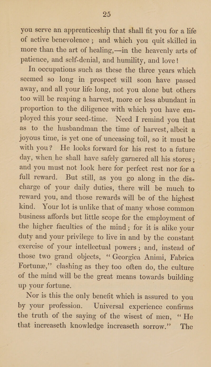 you serve an apprenticeship that shall fit you for a life of active benevolence ; and which you quit skilled in more than the art of healing,—in the heavenly arts of patience, and self-denial, and humility, and love! In occupations such as these the three years which seemed so long in prospect will soon have passed away, and all your life long, not you alone but others too will be reaping a harvest, more or less abundant in proportion to the diligence with which you have em¬ ployed this your seed-time. Need I remind you that as to the husbandman the time of harvest, albeit a joyous time, is yet one of unceasing toil, so it must be with you ? He looks forward for his rest to a future day, when he shall have safely garnered all his stores; and you must not look here for perfect rest nor for a full reward. But still, as you go along in the dis¬ charge of your daily duties, there will be much to reward you, and those rewards will be of the highest kind. Your lot is unlike that of many whose common business affords but little scope for the employment of the higher faculties of the mind; for it is alike your duty and your privilege to live in and by the constant exercise of your intellectual powers ; and, instead of those two grand objects, “ Georgica Animi, Fabrica Fortunse,” clashing as they too often do, the culture of the mind will be the great means towards building up your fortune. Nor is this the only benefit which is assured to you by your profession. Universal experience confirms the truth of the saying of the wisest of men, “ He that increaseth knowledge increaseth sorrow.” The