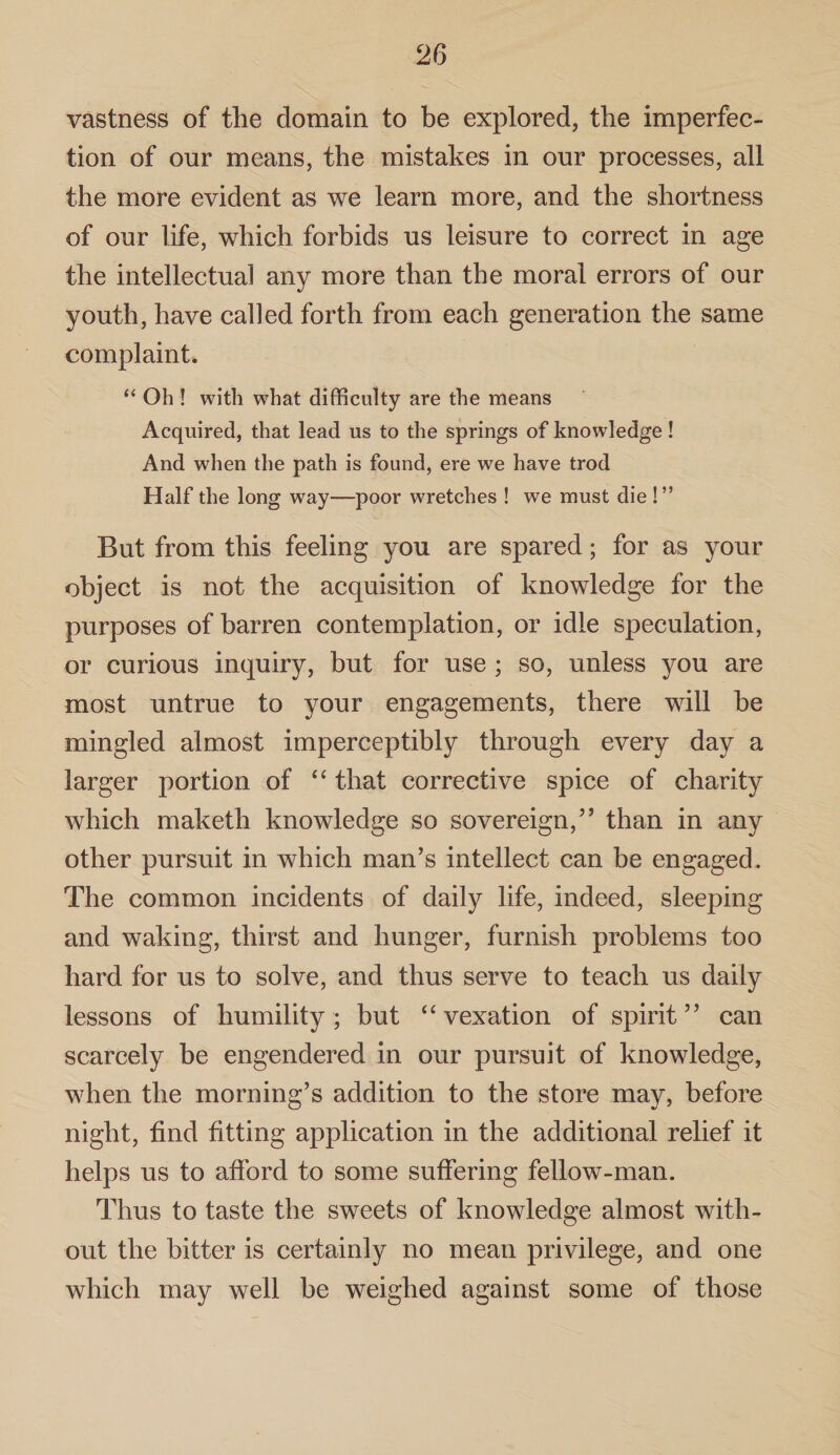 vastness of the domain to be explored, the imperfec¬ tion of our means, the mistakes in our processes, all the more evident as we learn more, and the shortness of our life, which forbids us leisure to correct in age the intellectual any more than the moral errors of our youth, have called forth from each generation the same complaint. “ Oh ! with what difficulty are the means Acquired, that lead us to the springs of knowledge! And when the path is found, ere we have trod Half the long way—poor wretches ! we must die !” But from this feeling you are spared; for as your object is not the acquisition of knowledge for the purposes of barren contemplation, or idle speculation, or curious inquiry, but for use ; so, unless you are most untrue to your engagements, there will be mingled almost imperceptibly through every day a larger portion of “ that corrective spice of charity which maketh knowledge so sovereign,” than in any other pursuit in which man’s intellect can be engaged. The common incidents of daily life, indeed, sleeping and waking, thirst and hunger, furnish problems too hard for us to solve, and thus serve to teach us daily lessons of humility; but “vexation of spirit” can scarcely be engendered in our pursuit of knowledge, when the morning’s addition to the store may, before night, find fitting application in the additional relief it helps us to afford to some suffering fellow-man. Thus to taste the sweets of knowledge almost with¬ out the bitter is certainly no mean privilege, and one which may well be weighed against some of those