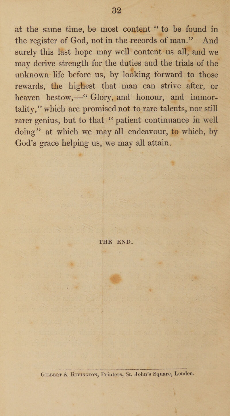 at the same time, be most content “ to be found in the register of God, not in the records of man.” And surely this last hope may well content us all, and we may derive strength for the duties and the trials of the unknown life before us, by looking forward to those rewards, the highest that man can strive after, or heaven bestow,—“ Glory, and honour, and immor¬ tality/’ which are promised not to rare talents, nor still rarer genius, but to that “ patient continuance in well doing” at which we may all endeavour, to which, by God’s grace helping us, we may all attain. THE END. Gilbert & Rivington, Printers, St. John’s Square, London.