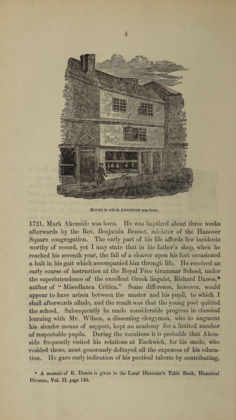 HOUSE in which Akenside was born. 1721, Mark Akenside was bora. He was baptized about three weeks afterwards by the Rev. Benjamin Bennet, minister of the Hanover Square congregation. The early part of his life affords few incidents worthy of record, yet I may state that in his father’s shop, when he reached his seventh year, the fall of a cleaver upon his foot occasioned a halt in his gait which accompanied him through life. He received an early course of instruction at the Royal Free Grammar School, under the superintendence of the excellent Greek linguist, Richard Dawes,* author of “ Miscellanea Critica.11 Some difference, however, would appear to have arisen between the master and his pupil, to which I shall afterwards allude, and the result was that the young poet quitted the school. Subsequently he made considerable progress in classical learning with Mr. Wilson, a dissenting clergyman, who to augment his slender means of support, kept an academy for a limited number of respectable pupils. During the vacations it is probable that Aken¬ side frequently visited his relations at Eachwick, for his uncle, who resided there, most generously defrayed all the expences of his educa¬ tion. He gave early indication of his poetical talents by contributing, * A memoir of R. Dawes is given in the Local Historian’s Table Book, Historical Division, Vol. II. page 145.