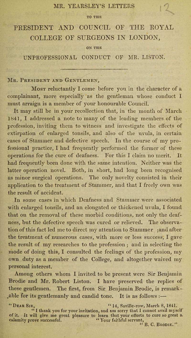 MR. YEARSLEY’S LETTERS PRESIDENT AND COUNCIL OF THE ROYAL COLLEGE OF SURGEONS IN LONDON, ON THE UNPROFESSIONAL CONDUCT OF MR. LISTON. Mr. President and Gentlemen, Most reluctantly I come before you in the character of a complainant, more especially as the gentleman whose conduct I must arraign is a member of your honourable Council. It may still be in your recollection that, in the month of March 1841, I addressed a note to many of the leading members of the profession, inviting them to witness and investigate the effects of extirpation of enlarged tonsils, and also of the uvula, in certain cases of Stammer and defective speech. In the course of my pro¬ fessional practice, I had frequently performed the former of these operations for the cure of deafness. For this I claim no merit. It had frequently been done with the same intention. Neither was the latter operation novel. Roth, in short, had long been recognised as minor surgical operations. The only novelty consisted in their application to the treatment of Stammer, and that I freely own was the result of accident. In some cases in which Deafness and Stammer were associated with enlarged tonsils, and an elongated or thickened uvula, I found that on the removal of these morbid conditions, not only the deaf¬ ness, but the defective speech was cured or relieved. The observa¬ tion of this fact led me to direct my attention to Stammer 3and after the treatment of numerous cases, with more or less success, I gave the result of my researches to the profession and in selecting the mode of doing this, I consulted the feelings of the profession, my own duty as a member of the College, and altogether waived my personal interest. Among others whom I invited to be present were Sir Benjamin Brodie and Mr. Robert Liston. I have preserved the replies of these gentlemen. The first, from Sir Benjamin Brodie, is remark¬ able for its gentlemanly and candid tone. It is as follows :— “Dear Sir, “ 14, Saville-row, March 8, 1841. “ I thank you for your invitation, and am sorry that 1 cannot avail myself of it. It will give me great pleasure to learn that your efforts to cure so great a. calamity prove successful. “ Your faithful servant, “ B. C. Brodie. ’’