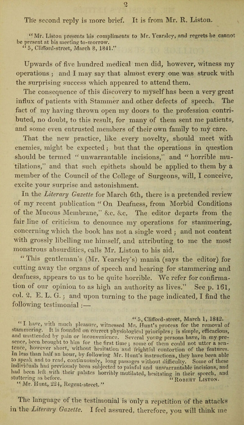 o The second reply is more brief. It is from Mr. R. Liston. “Mr. Liston presents his compliments to Mr. Yearsley, and regrets he cannot be present at his meeting to-morrow. “5, ClifFord-street, March 8, 1841.” Upwards of five hundred medical men did, however, witness my operations ; and I may say that almost every one was struck with the surprising success which appeared to attend them. The consequence of this discovery to myself has been a very great influx of patients with Stammer and other defects of speech. The fact of my having thrown open my doors to the profession contri¬ buted, no doubt, to this result, for many of them sent me patients, and some even entrusted members of their own family to my care. That the new practice, like every novelty, should meet with enemies, might be expected; but that the operations in question should be termed “ unwarrantable incisions,” and “ horrible mu¬ tilations,” and that such epithets should be applied to them by a member of the Council of the College of Surgeons, will, I conceive, excite your surprise and astonishment. In the Literary Gazette for March 6th, there is a pretended review of my recent publication “ On Deafness, from Morbid Conditions of the Mucous Membrane,” &amp;c. &amp;c. The editor departs from the fair line of criticism to denounce my operations for stammering, concerning which the book has not a single word 5 and not content with grossly libelling me himself, and attributing to me the most monstrous absurdities, calls Mr. Liston to his aid. “ This gentleman’s (Mr. Yearsley’s) mania (says the editor) for cutting away the organs of speech and hearing for stammering and deafness, appears to us to be quite horrible. We refer for confirma¬ tion of our opinion to as high an authority as lives.” See p. 161, col. 2. E. L. G. 3 and upon turning to the page indicated, I find the following testimonial :— “ 5, Clifford-street, March 1, 1842. I have, with much pleasure, witnessed Mr. Hunt’s process for the removal of stammering. It is founded on correct physiological principles; is simple, efficacious, and unattended by pain or inconvenience. Several young persons have, in my pre¬ sence, been brought to him for the first time ; some of them could not utter a sen¬ tence, however short, without hesitation and frightful contortion of the features. In less than half an hour, by following Mr. Hunt’s instructions, they have been able to speak and to read, continuously, long passages without difficulty. Some of these individuals had previously been subjected to painful and unwarrantable incisions, and had been left with their palates horribly mutilated, hesitating in their speech, and stuttering as before. ' “ Robert Liston. “ Mr. Hunt, 224, Regent-street.” The language oi the testimonial is only a repetition of the attacks in the Literary Gazette. I feel assured, therefore, you will think me