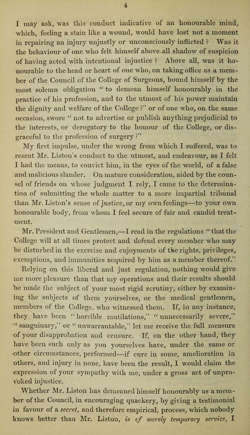 I may ask, was this conduct indicative of an honourable mind, which, feeling a stain like a wound, would have lost not a moment in repairing an injury unjustly or unconsciously inflicted ? Was it the behaviour of one who felt himself above all shadow of suspicion of having acted with intentional injustice ? Above all, was it ho¬ nourable to the head or heart of one who, on taking office as a mem¬ ber of the Council of the College of Surgeons, bound himself by the most solemn obligation “ to demean himself honourably in the practice of his profession, and to the utmost of his power maintain the dignity and welfare of the College ?” or of one who, on the same occasion, swore “ not to advertise or publish anything prejudicial to the interests, or derogatory to the honour of the College, or dis¬ graceful to the profession of surgery?” My first impulse, under the wrong from which I suffered, was to resent Mr. Liston’s conduct to the utmost, and endeavour, as I felt I had the means, to convict him, in the eyes of the world, of a false and malicious slander. On mature consideration, aided by the coun¬ sel of friends on whose judgment I rely, I came to the determina¬ tion of submitting the whole matter to a more impartial tribunal than Mr. Liston’s sense of justice, or my own feelings—to jmur own honourable body, from whom I feel secure of fair and candid treat¬ ment. Mr. President and Gentlemen,—I read in the regulations “ that the College will at all times protect and defend every member who may be disturbed in the exercise and enjoyments of the rights, privileges, exemptions, and immunities acquired by him as a member thereof.” Relying on this liberal and just regulation, nothing would give me more pleasure than that my operations and their results should be made the subject of your most rigid scrutiny, either by examin¬ ing the subjects of them yourselves, or the medical gentlemen, members of the College, who witnessed them. If, in any instance, they have been “horrible mutilations,” “unnecessarily severe,” “sanguinary,” or “unwarrantable,” let me receive the full measure of your disapprobation and censure. If, on the other hand, they have been such only as you yourselves have, under the same or •other circumstances, performed—if cure in some, amelioration in others, and injury in none, have been the result, I would claim the expression of your sympathy with me, under a gross act of unpro¬ voked injustice. Whether Mr. Liston has demeaned himself honourably as a mem¬ ber of the Council, in encouraging quackery, by giving a testimonial in favour of a secret, and therefore empirical, process, which nobody knows better than Mr. Liston, is cf merely temporary service, I