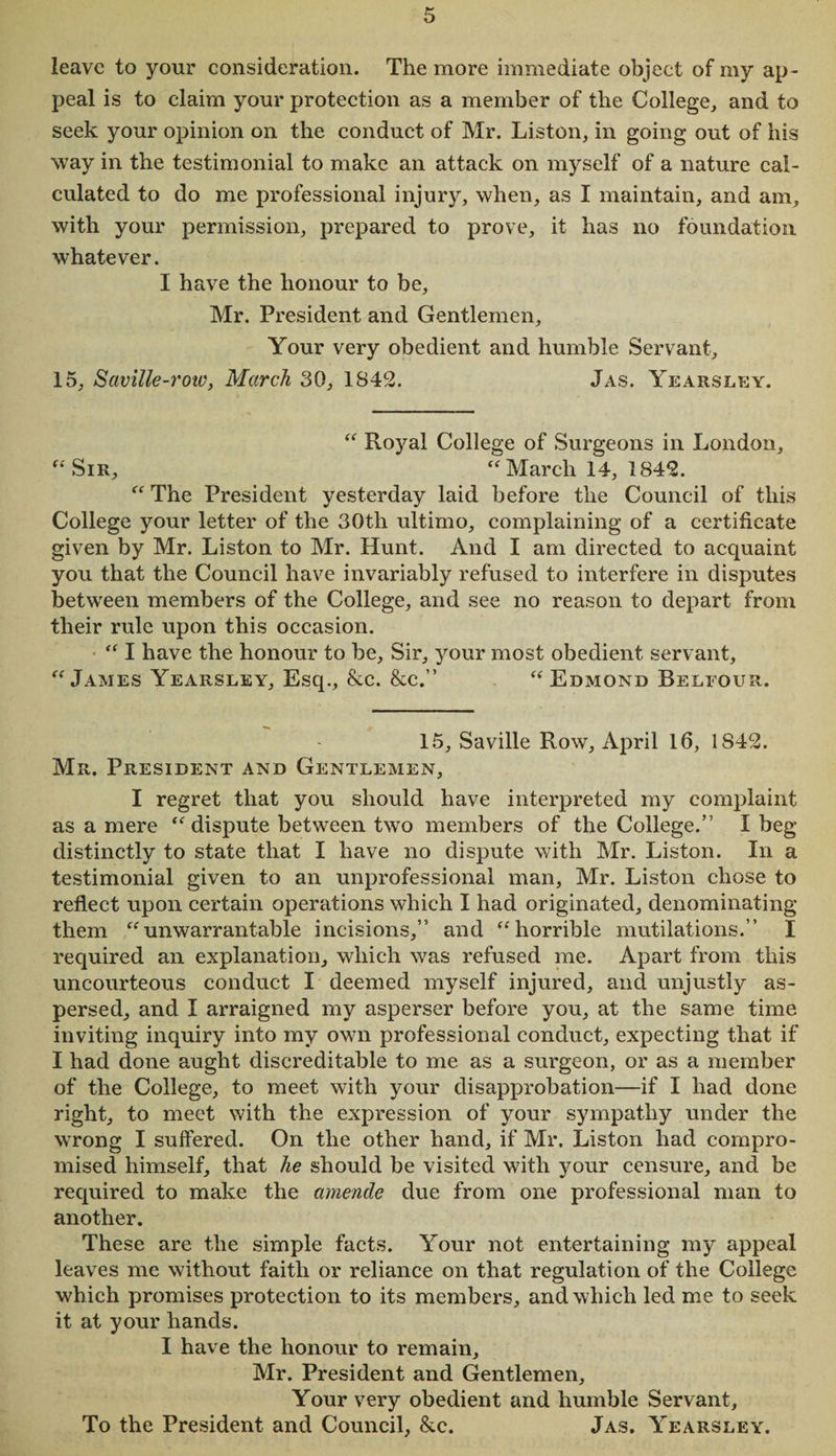 leave to your consideration. The more immediate object of my ap¬ peal is to claim your protection as a member of the College, and to seek your opinion on the conduct of Mr. Liston, in going out of his way in the testimonial to make an attack on myself of a nature cal¬ culated to do me professional injury, when, as I maintain, and am, with your permission, prepared to prove, it has no foundation, whatever. I have the honour to be, Mr. President and Gentlemen, Your very obedient and humble Servant, 15, Saville-row, March 30, 1842. Jas. Yearsley. “ Royal College of Surgeons in London, “ Sir, “ March 14, 1842. “ The President yesterday laid before the Council of this College your letter of the 30th ultimo, complaining of a certificate given by Mr. Liston to Mr. Hunt. And I am directed to acquaint you that the Council have invariably refused to interfere in disputes between members of the College, and see no reason to depart from their rule upon this occasion. “ I have the honour to be. Sir, your most obedient servant, “ James Yearsley, Esq., &amp;c. &amp;c.” “Edmond Belfour. 15, Saville Row, April 16, 1842. Mr. President and Gentlemen, I regret that you should have interpreted my complaint as a mere “dispute between two members of the College.” I beg distinctly to state that I have no dispute with Mr. Liston. In a testimonial given to an unprofessional man, Mr. Liston chose to reflect upon certain operations which I had originated, denominating them “unwarrantable incisions,” and “horrible mutilations.” I required an explanation, which was refused me. Apart from this uncourteous conduct I deemed myself injured, and unjustly as¬ persed, and I arraigned my asperser before you, at the same time inviting inquiry into my own professional conduct, expecting that if I had done aught discreditable to me as a surgeon, or as a member of the College, to meet with your disapprobation—if I had done right, to meet with the expression of your sympathy under the wrong I suffered. On the other hand, if Mr. Liston had compro¬ mised himself, that he should be visited with your censure, and be required to make the amende due from one professional man to another. These are the simple facts. Your not entertaining my appeal leaves me without faith or reliance on that regulation of the College which promises protection to its members, and which led me to seek it at your hands. I have the honour to remain, Mr. President and Gentlemen, Your very obedient and humble Servant, To the President and Council, &amp;c. Jas. Yearsley.