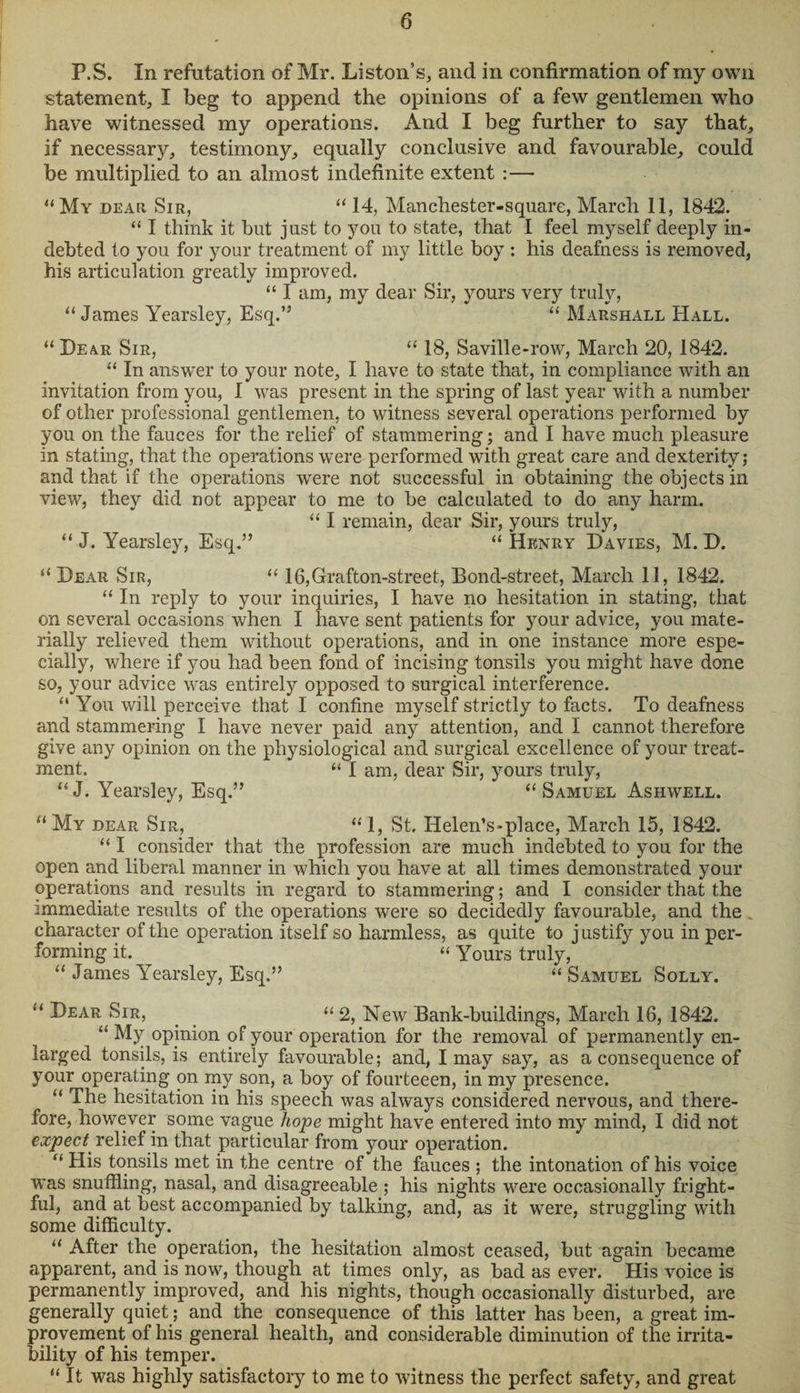 P.S. In refutation of Mr. Liston’s, and in confirmation of my own statement, I beg to append the opinions of a few gentlemen who have witnessed my operations. And I beg further to say that, if necessary, testimony, equally conclusive and favourable, could be multiplied to an almost indefinite extent :— “My dear Sir, “ 14, Manchester-square, March 11, 1842. “ I think it but just to you to state, that I feel myself deeply in¬ debted to you for your treatment of my little boy : his deafness is removed, his articulation greatly improved. “ I am, my dear Sir, yours very truly, “James Yearsley, Esq.” “ Marshall Hall. “ Dear Sir, “ 18, Saville-row, March 20, 1842. “ In answer to your note, I have to state that, in compliance with an invitation from you, I was present in the spring of last year with a number of other professional gentlemen, to witness several operations performed by you on the fauces for the relief of stammering; and I have much pleasure in stating, that the operations were performed with great care and dexterity; and that if the operations were not successful in obtaining the objects in view, they did not appear to me to be calculated to do any harm. “ I remain, dear Sir, yours truly, “ J. Yearsley, Esq.” “ Henry Davies, M. D. “ Dear Sir, “ 16,Grafton-street, Bond-street, March 11, 1842. “ In reply to your inquiries, I have no hesitation in stating, that on several occasions when I have sent patients for your advice, you mate¬ rially relieved them without operations, and in one instance more espe¬ cially, where if you had been fond of incising tonsils you might have done so, your advice was entirely opposed to surgical interference. “ You will perceive that I confine myself strictly to facts. To deafness and stammering I have never paid any attention, and I cannot therefore give any opinion on the physiological and surgical excellence of your treat¬ ment. “ I am, dear Sir, yours truly, “ J. Yearsley, Esq.” “ Samuel Ashwell. “ My dear Sir, “ 1, St. Helen’s-place, March 15, 1842. “ I consider that the profession are much indebted to you for the open and liberal manner in which you have at all times demonstrated your operations and results in regard to stammering; and I consider that the immediate results of the operations were so decidedly favourable, and the character of the operation itself so harmless, as quite to j ustify you in per¬ forming it. “ Yours truly, “ James Yearsley, Esq.” “ Samuel Solly. “ Dear Sir, “ 2, New Bank-buildings, March 16, 1842. “My opinion of your operation for the removal of permanently en¬ larged tonsils, is entirely favourable; and, I may say, as a consequence of your operating on my son, a boy of fourteeen, in my presence. “ The hesitation in his speech was always considered nervous, and there¬ fore, however some vague hope might have entered into my mind, I did not expect, relief in that particular from your operation. “ His tonsils met in the centre of the fauces ; the intonation of his voice was snuffling, nasal, and disagreeable ; his nights were occasionally fright¬ ful, and at best accompanied by talking, and, as it were, struggling with some difficulty. “ After the operation, the hesitation almost ceased, but again became apparent, and is now, though at times only, as bad as ever. His voice is permanently improved, and his nights, though occasionally disturbed, are generally quiet; and the consequence of this latter has been, a great im¬ provement of his general health, and considerable diminution of the irrita¬ bility of his temper. “ It was highly satisfactory to me to witness the perfect safety, and great