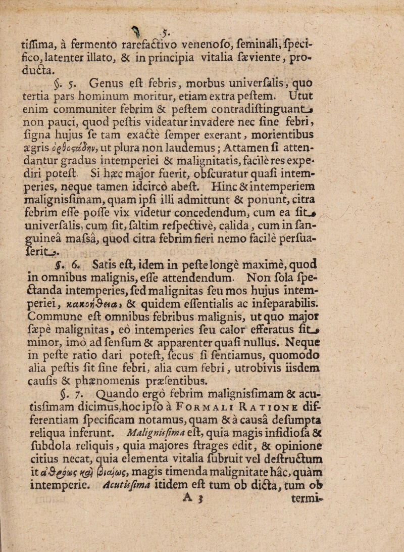 tiffima, a fermento rarefaftivo venenofo, feminali, fpeci- fko, latenter illato, St in principia vitalia fxviente, pro- du£U. §. 5. Genus eft febris, morbus univerfalis, quo tertia pars hominum moritur, etiam extra peftem. Utut enim communiter febrim & peftem contradiflinguantL# non pauci, quod peftis videatur invadere nec fine febri* ligna hujus fe tam exafte femper exerant , morientibus £gris cgSofdSnv, ut plura non laudemus; Attamen fi atten¬ dantur gradus intemperiei St malignitatis, facile res expe¬ diri poteft. Si hxc major fuerit, obfcuratur quafi intem¬ peries, neque tamen idcirco abeft. Hinc 8cintemperiem malignisfimam, quam ipfi illi admittunt St ponunt, citra febrim effe polle vix videtur concedendum, cum ea fit^ univerfalis, cum lit,faltim relpeftive, calida , cuminfan- guinea mafsa, quod citra febrim fieri nemo facile perfua- ferit_*. §. 6, Satis eft, idem in pefte longe maxime, quod in omnibus malignis, effe attendendum. ( Non fola fpe- ftanda intemperies, fed malignitas feumos hujus intem¬ periei, xaxoyj&sias St quidem effentialis ac infeparabilis. Commune eft omnibus febribus malignis, ut quo major faepe malignitas, eo intemperies feu calor efferatus fitL# minor, imo adfenfumSc apparenter quafi nullus. Neque in pefte ratio dari poteft, fecus fi fentiamus, quomodo alia peftis fit fine febri, alia cum febri, utrobivis iisdem caulis St phsnomenis prsefentibus. §. 7. Quando ergo febrim malignisfimam 8t acu- tisfimam dicimus,hoc ipfo aFoRMAu Ratione dif¬ ferentiam fpecificam notamus, quam St a causa defiimpta reliqua inferunt. Malignis fima eft, quia magis infidiofa Sc fubdola reliquis, quia majores ftrages edit. St opinione citius necat, quia elementa vitalia fubruit vel dcftru&um imagis timenda malignitate hac, quam intemperie. Acutkfima itidem eft tum ob di£ta# tum ob A | termi-