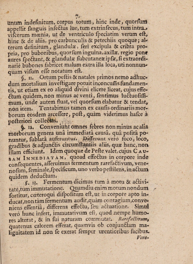 unum Indefinitum, corpus totuiil, hinc inde, quorftinl appellit fanguis infeftus lue, tum extrinfccus, tum intr&j vifcerum mcenia, ut dte ventriculo fpeciatim verum eft, hinc & de aliis, pro carbunculis 8c petechiis quoque; al¬ terum definitum , glandula^ feri excipula & cribra pro¬ pria, pro bubonibus, quorfum inguina, axilla, regio pone aures fpeftant, & glandula: fubcutaneae ipfe, fi extraordi¬ narie bubones fabricet malum extra illa loca, uti nonnun* quam vifum effe notatum efi , iii Ortum peftis & natales primos nemo adhuc* dum mortalium inveftigare potuit inconcufiis fundamen¬ tis, ut etiam ex eo aliquid divini elicere liceat, cujus effe* ftum quidem, non minus ac venti, fentimus lu&uofiffi- mum, unde autem fluat, vel quorfum elabatur St tendat, non item. Tentabimus tamen ex caufis ordinariis mor¬ borum eosdem arceflere, poft, quam viderimus hafce a pofteriori colleSas. , ? 0 ■ „, . §. ii. Conveniuht omnes febres non minus ac alk morborum genera una immediata causa, qua pofita po¬ nuntur, fublata auferuntur* 'Differunt vei*o foco> loco, gradibus &adjunfl:is circumftantiis aliis, quae hanc, non illam efficiunt. Idem quoque de Pefte valet, cujus Cau¬ sam Immediatam, quoad effeftus in corpore inde confequentes, afleruimus fermentum rarefa&ivum, vene* nofum, feminale,fpeeificum, uno verbo peftilens, ina£him quidem deduftum* ig. Fermentum dicimus tum a motu St aftivl* tate,tum immutatione. Quam diu enim motum nondum fortitur, cceteroqui difpofitum eft,ut in corpore apto in* ducat,non tam fermentum audit,quam contagium,conve* niens effentia, differens effeftu, feu aftuatione; Simul vero hunc infert, immutativum eft, quod nempe humo¬ res alterat, & in fui naturam commutati Rjrefaftivuw) quatenus calorem efferat, quamvis ob conjunftam ma¬ lignitatem id non fe exerat femper urentioribus facibus. Vem*