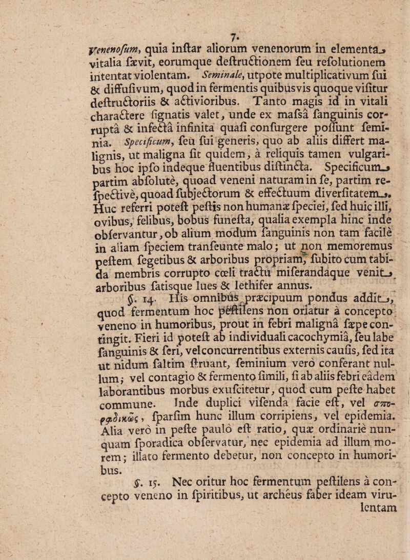 7* yenenofumy quia inftar aliorum venenorum in elementa^ vitalia faevit, eorumque deftruftionem feu refolutionem intentat violentam. Seminale, utpote multiplicativum fui 5c diflPufivum, quod in fermentis quibusvis quoque vifitur deftruftoriis & a&ivioribus. Tanto magis id in vitali chara£tere fignatis valet, unde ex mafsa fanguinis cor¬ rupta Sc infefta infinita quafi confurgere poffunt femi« nia. Speaficum, feu fui generis, quo ab aliis differt ma¬ lignis, ut maligna fit quidem, a reliquis tamen vulgari- bus hoc ipfo indeque fluentibus diftinfta. Specificum»* partim abfolute, quoad veneni naturam in fe, partim re- fpe&ive, quoad fubjeftorum Sc effeftuum diverfitatem.** Huc referri potefl: peftis non humanae fpeciei,fed huic illi, ovibus, felibus, bobus funefta, qualia exempla hinc inde obfervantur ,ob alium modum fanguinis non tam facile in aliam fpeciem tranfeunte malo; ut non memoremus peftem fegetibus & arboribus propriamT fubito cum tabi¬ da membris corrupto coeli traftu miferandaque venitL^ arboribus fatisque lues 8c lethifer annus. 14. His omnibds praecipuum pondus addit-», quod fermentum hoc peffilens Aon oriatur a concepto veneno in humoribus, prout in febri maligna faepe con¬ tingit. Fieri id potefl: ab individuali cacochymia, feu labe fanguinis 6c feri, vel concurrentibus externis caufis, fed ita ut nidum faltim ftruant, feminium vero conferant nul¬ lum '7 vel contagio 8c fermento fimili, fi ab aliis febri eadem laborantibus morbus exufcitetur, quod cum pefte habet commune. Inde duplici vifenda facie eft, vel am- fp$mfparfim hunc illum corripiens, vel epidemia. Alia vero in pefte paulo eft ratio, qu£ ordinarie nun¬ quam fporadica obfervatur/nec epidemia ad illum mo¬ rem ; illato fermento debetur, non concepto in humori¬ bus. §. 15. Nec oritur hoc fermentum peftilens a con¬ cepto veneno in fpiritibus, ut archeus faber ideam viru¬ lentam