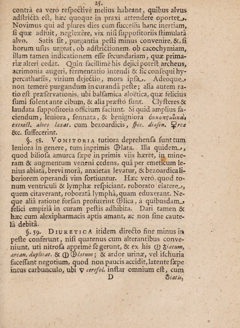 contra ea vero refpeftive melius habeant, quibus alvus adftri&a eft, haec quoque in praxi attendere oportet»?. Novimus qui ad piares dies cum fucceffu hanc inertiam, ii quae adfuit, neglexere, vix nilifuppofitoriisftimulata alvo. Satis fit, purgantia pefti minus convenire,&,fi horum ufus urgeat, ob adftriftionem, ob cacochymiam, illam tamen indicationem effe fecundariam, quae prima¬ ria alteri cedat. Quin facillime his dejici poteft archeus, acrimonia augeri, fermentatio intendi & iic confequi hy- percatharfis, virium dejetlio, mors ipfiu. Adeoque^ 11011 temere purgandum in curanda pefte; alia autem ra¬ tio eft prsefervationis, ubi balfamica aloetica, quae felicius fumi folentante cibum, & alia praeito funt. CIyfteres& laudata fuppofitoria officium faciunt. Si quid amplius fa¬ ciendum, leniora, fennata, Sc benigniora 6mkoti$oJLii6L9 extmtt. aloes laxat, cum bezoardicis, $ec. diafen♦ JjjJrae &c. ftiffecerint. §. 58. Vomitoria tutiora deprehenfa funt tum leniora in genere, tum inprimis ©lata. Illa quidenu?, quod biliofa amurca fepe in primis viis haeret, in mi ne¬ ram & augmentum veneni cedens, qua per emeticum le¬ nius ablata, brevi mora, anxietas levatur, Scbezoardica li¬ beriorem operandi vim fortiuntur. Haec vero, quod to¬ num ventriculi 6t lymphae refpiciant, roborato'elatere^, quem citaverant, roborata lympha, quam eduxerant. Ne¬ que alia ratione forfan profuerint ©lica, a quibusdam.» felici empiria in curam peftis adhibita. Dari tamen 8c haec cum alexipharmacis aptis amant, ac non fine caute¬ la debita. §. 59. Diuretica itidem direfto fine minus in pefte conferunt, nifi quatenus cum alterantibus conve¬ niunt, uti nitrola apprime fe gerunt, & ex his ® $iatumy arca». duplicat. & ® (j&latum; & ardor urinae, vel ifchuria faceffant negotium, quod non paucis accidit, latente faepe intus carbunculo, ubi V cerefol, inftar omnium eft, cum