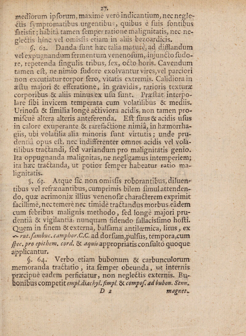 mediorum ipforum, maxime vero indicantium, necnegJe» ■ftis fymptomaiibus urgentibus, quibus e fuis fontibus fatisfit; habita tamen femper ratione malignitatis, nec ne- gleftis hinc, vel omisfis etiam in aliis bezoardicis. §. 61. Danda..funt haec talia maturi, ad difflandum vel expugnandum fermentum venenofum.dnjunfto fude¬ re, repetenda Angulis, tribus, fex, ofto horis. Cavendum tamen eft, ne nimio fudore exolvantur vires,vel parciori non excutiatur torpor fero,, vitatis extremis. Calidiora in aeftu majori &; efferatione, in gravidis, rarioris texturae, corporibus & aliis minus ex ufu funt., Prseftat interpo¬ lare fibi invicem temperata, cum volatilibus St mediis, Urinofa St fimilia longe aftiviora acidis, non tamen pro- mifcue altera alteris anteferenda. Eft Ilius Bacidis ufus in calore exuperante St rarefaftione nimia, in haemorrha- giis, ubi volatilia alia minoris funt virtutis; unde pru¬ dentia opus eft, nec indifferenter omnes acidis vel vola¬ tilibus tradtandi, fed variandum pro malignitatis genio* Ita oppugnanda malignitas,ne negligamus intemperiem; ita hxc traCtanda, ut potior femper habeatur ratio ma¬ lignitatis* n , r §. 6]. Atque fic non omisfis roborantibus, diluem tibus vel refrenantibus, cumprimis bilem fimul attenden¬ do, que acrimonie illius venenofe charafterem exprimit facillime, nec temere nec timide traftandus morbus5eadem cum febribus malignis methodo, fed longe majori pru¬ dentia St vigilantia, nunquam fidendo fallacisflmo hofti. Quem in finem St externa, balfama antilcemica, litus, ex rut.famhuc. campbor,C.C, ad dorfum,pulfus, tempora,cum ftec.pro epitbem. cord* St aquis appropri^tis confulto quoque, applicantur. §, 64. Verbo etiam bubonum St carbunculorum memoranda traftatio, ita femper obeunda, ut internis pr^cipue eadem perficiatur, non negleftis externis. Bu¬ bonibus competit mpldiachylfimpi St compof adbubon. Senti.. D 2 magneu