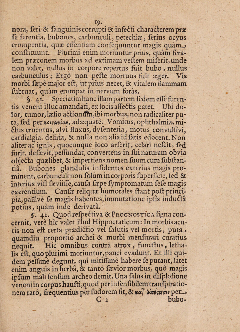 1So¬ nora, feri Sc fanguinis corrupti Sc infefti charafteremprae fe ferentia, bubones, carbunculi, petechi^, ferius ocyus erumpentia, qux eflentiam confequuntur magis quanuj conftituunt. Piurimi enim moriuntur prius, quam fera¬ lem praeconem morbus ad extimam vellem miferit,unde non valet, nullus in corpore repertus fuit bubo> nullus carbunculus; Ergo non pelle mortuus fuit aeger. Vis morbi faepe major ell, ut prius necet, Sc vitalem flammam fubruat, quam erumpat in nervum foras. §« 41. Speciatimhanc illam partem fedem efle furen¬ tis veneni illuc amandati, ex locis affettis patet. Ubi do¬ lor, tumor, Ixlio a£lioniJhi,ibi morbus, non radicaliter pu¬ ta, fed ipernoivaviaM, adaquate. Vomitus, Ophthalmia? mi- £tus cruentus, alvi fluxus, dyfenteria, motus convullivi, cardialgia, deliria, Sc nulla non alia id fatis edocent. Non aliter ac ignis, quocunque loco arferif, celari nefclt, fed furit, defaevit, pefilmdat, convertens in fui naturam obvia obje£la quaelibet, Sc impertiens nomen fiium cum liibftan- tia. Bubones glandulis inlidentes exterius magis pro¬ minent, carbunculi non foliim in corporis fuperficie, led Sc interius vili feviifle, caufa faepe lymptomatum fefe magis exerentium. Caufae reliquae humorales liant poli princi¬ pia, paflive fe magis habentes, immutatione iplis indu£la potius, quam inde derivata. §. 42. Quod refpeftiva Sc Prognostica ligna con¬ cernit, vere hic valet illud Hippocraticum: In morbis acu¬ tis non ell certa praediftio vel falutis vel mortis, puta_» quamdiu proportio archei Sc morbi menfurari curatius nequit. Hic omnibus contra atrox, funellus, letha- lis eft, quo plurimi moriuntur, pauci evadunt. Et illi qui¬ dem peflime degunt, qui mitiflime habere fe putant, latet enim anguis in herba, Sc tanto faevior morbus, quo magis ipfum mali fenfum archeo demit. Una falus in difplqlione veneni in corpus haufti,quod per infenfibilem tranfpiratio- nem raro, frequentius per fudorem fit, Sc naj' tm&w perL* C z bubo-