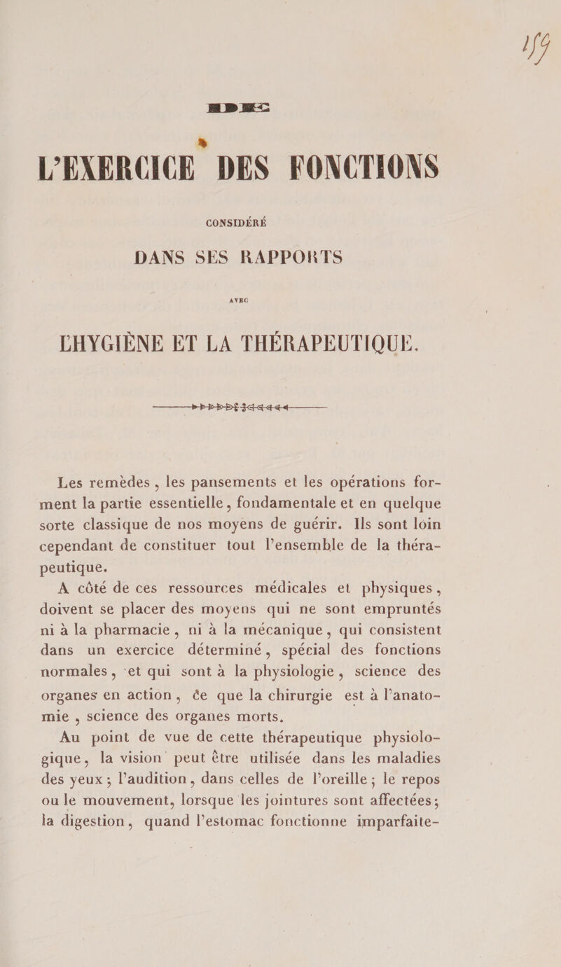 L’EXERCICE* DES FONCTIONS CONSIDERS DANS SES RAPPOKTS AVBG LHYGIENE ET LA THERAPEUTIQUE. Les remedes , les pansements et les operations for- ment la partie essentielle, fondamentale et en quelque sorte classique de nos moyens de guerir. Ils sont loin cependant de constituer tout l’ensemble de la thera- peutique. A cote de ces ressources medicales et physiques , doivent se placer des moyens qui ne sont empruntes ni a la pharmacie , ni a la mecanique, qui consistent dans un exercice determine 5 special des fonctions normales 5 et qui sont a la physiologie , science des organes en action 5 <!e que la chirurgie est a Tanato- mie ? science des organes morts. Au point de vue de cette therapeutique physiolo- gique, la vision peut etre utilisee dans les maladies des yeux \ I’audition, dans celles de l’oreille; le repos ou le mouvement, lorsque les jointures sont affectees; la digestion, quand Testomac fonctionne imparfaite-