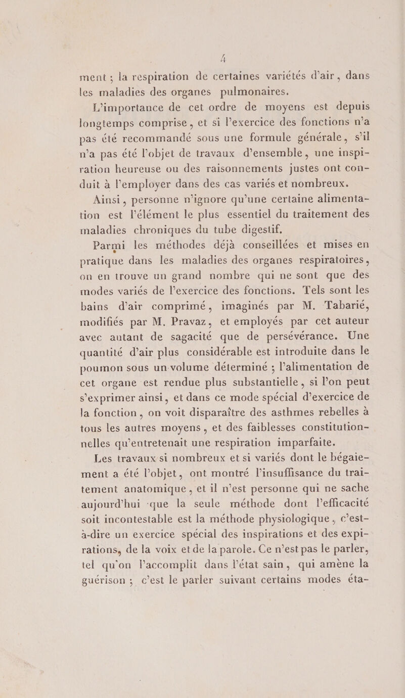 meat; la respiration de certaines varietes (Pair, clans les maladies des organes pulmonaires. L’importance de cet ordre de moyens est depuis longtemps comprise, et si Pexercice des fonctions n’a pas ete recommande sous une formule generate, s’il n’a pas ete l’objet de travaux d’ensemble, une inspi¬ ration heureuse ou des raisonnements justes ont con¬ duit a Pemployer dans des cas varies et nombreux. Ainsi, personne n’ignore qu’une certaine alimenta¬ tion est Pelement le plus essentiel du traitement des maladies chroniques du tube digestif. Parmi les methodes deja conseillees et mises en pratique dans les maladies des organes respiratoires, on en trouve un grand nombre qui ne sont que des modes varies de Pexercice des fonctions. Tels sont les bains d’air comprime, imagines par M. Tabarie, modifies par M. Pravaz, et employes par cet auteur avec autant de sagacite que de perseverance. Une quantite d’air plus considerable est introduite dans le poumon sous un volume determine 5 Palimentation de cet organe est rendue plus substantielie , si Pon peut s’exprimer ainsi, et dans ce mode special d’exercice de Ja fonction, on voit disparaitre des asthmes rebelles a tous les autres moyens , et des faiblesses constitution- nelles qu’entretenait une respiration imparfaite. Les travaux si nombreux et si varies dont le begaie- ment a ete Pobjet, ont montre Pinsuffisance du trai¬ tement anatomique, et il n’est personne qui ne sache aujourd’hui que la seule methede dont Pefficacite soit incontestable est la metftode physiologique, e’est- a-dire un exercice special des inspirations et des expi¬ rations, de la voix etde la parole. Ce n’est pas le parler, tel qu‘on Paccomplit dans Petal sain, qui amene la guerison *, e’est le parler suivant certains modes eta-