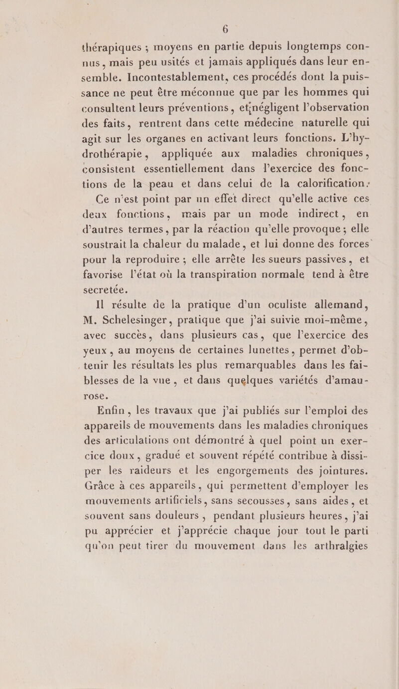 therapiques ; moyens en partie depuis longtemps con- nus, mais peu usites et jamais appliques dans leur en¬ semble. Incontestablement, ces procedes dont la puis¬ sance ne peut etre meconnue que par les hommes qui consultent leurs preventions, et^negligent l’observation des fails, rentrent dans cette medecine naturelle qui agit sur les organes en activant leurs fonctions. L’hy- drotherapie, appliquee aux maladies chroniques, consistent essentiellement dans l’exercice des fonc¬ tions de la peau et dans celui de la calorification/ Ge n est point par un effet direct qu’elle active ces deux fonctions, mais par un mode indirect , en d’autres termes, par la reaction qu’elle provoque; elle soustrait la chaleur du malade, et lui donne des forces pour la reproduire ; elle arrete les sueurs passives, et favorise l’etat oil la transpiration normale tend a etre secretee. II resulte de la pratique d’un oculiste allemand, M. Schelesinger, pratique que j’ai suivie moi-meme, avec succes, dans plusieurs cas, que l’exercice des yeux , au moyens de certaines lunettes, permet d’ob- tenir les resultats les plus remarquables dans les fai- blesses de la vue , et dans quelques variet.es d’amau- rose. Enfin , les travaux que j’ai publies sur I’empioi des appareils de mouvements dans les maladies chroniques des articulations out demontre a quel point un exer- cice doux, gradue et souvent repete contribue a dissi- per les raideurs et les engorgements des jointures. Grace a ces appareils, qui permettent d’employer les mouvements artifiriels, sans secousses, sans aides, et souvent sans douleurs , pendant plusieurs heures, j’ai pu apprecier et j’apprecie chaque jour tout le parti qu’on peut tirer du mouvement dans les arthralgies