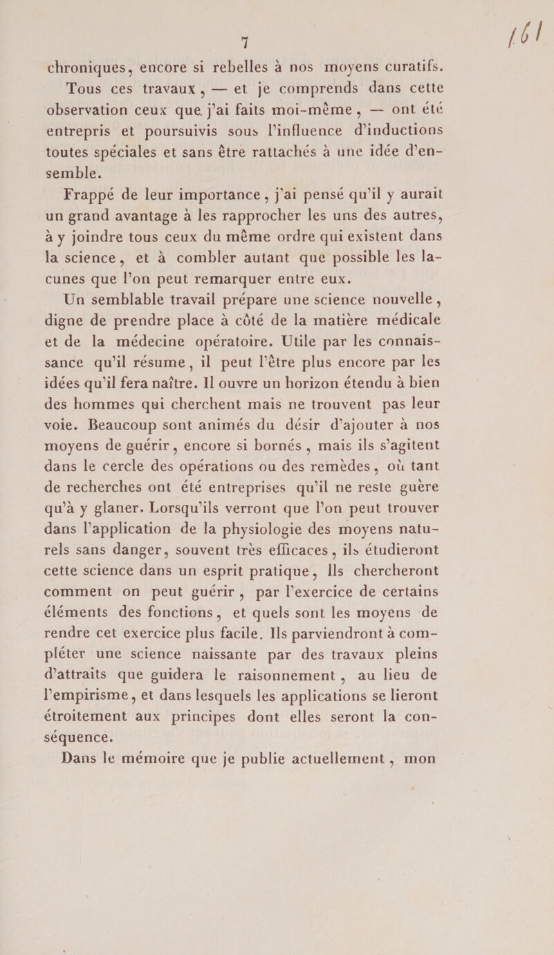 chroniques, encore si rebelles a nos moyens curatifs. Tous ces travaux , — et je comprends dans cette observation ceux que. j’ai faits moi-meme, — ont ete entrepris et poursuivis sous l’influence d’inductions toutes speciales et sans etre rattaches a one idee d’en- semble. Frappe de leur importance, j'ai pense qu’il y aurait un grand avantage a les rapprocher les uns des autres, a y joindre tous ceux du meme ordre qui existent dans la science, et a combler autant que possible les la- cunes que Ton peut remarquer entre eux. Un semblable travail prepare une science nouvelle , digne de prendre place a cote de la matiere medicale et de la medecine operatoire. Utile par les connais- sance qu’il resume , il peut l’etre plus encore par les idees qu’il fera naitre. Il ouvre un horizon etendu a bien des hommes qui cherchent mais ne trouvent pas leur voie. Beaucoup sont animes du desir d’ajouter a nos moyens de guerir, encore si bornes , mais ils s’agitent dans le cercle des operations ou des remedes, ou tant de recherches ont ete entreprises qu’il ne reste guere qu’a y glaner. Lorsqu’ils verront que l’on peut trouver dans Tapplication de la physiologie des moyens natu- rels sans danger, souvent tres eflicaces, ils etudieront cette science dans un esprit pratique, 11s chercheront comment on peut guerir , par l’exercice de certains elements des fonctions, et quels sont les moyens de rendre cet exercice plus facile. Ils parviendront a com¬ pleter une science naissante par des travaux pleins d’attraits que guidera le raisonnement , au lieu de 1’empirisme, et dans lesquels les applications se lieront etroitement aux principes dont elles seront la con¬ sequence. Dans le memoire que je publie actuellement , mon (V