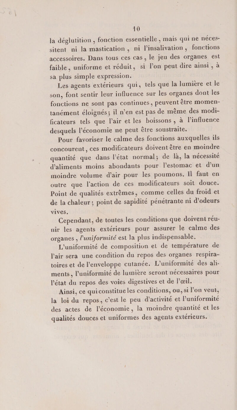 la deglutition , fonction essentielle, mais qui ne neces- sitent ni la mastication , ni Pinsalivation , fonctions accessoires. Dans tous ces cas , le jeu des organes est faible , uniforrne et reduit, si Ton peut dire ainsi , a sa plus simple expression. Les agents exterieurs qui, tels que la lumiere et le son, font sentir leur influence sur les organes dont les fonctions ne sont pas continues, peuvent etre momen- tanement eloignes j il n en est pas de meme des modi- ficateurs tels que l air et les boissons , a 1 influence desquels Peconomie ne peut etre soustraite. Pour favoriser le calme des fonctions auxquelles ils concourent, ces modificateurs doivent etre en moindre quantite que dans Petat normal 5 de la, la necessite d’aliments moins abondants pour Pestomac et d un moindre volume d’air pour les poumons. Il faut en outre que Paction de ces inodificateurs soit douce. Point de qualites extremes, comme cedes du froid et de la chaleur; point de sapidite penetrante ni d’odeurs vives. Cependant, de toutes les conditions que doivent reu- nir les agents exterieurs pour assurer le calme des organes , Vunijormite est la plus indispensable. L’uniformite de composition et de temperature de Pair sera une condition du repos des organes respira- toires et de Penveloppe cutanee. L’uniformite des ali¬ ments, Puniformite de lumiere seront necessaires pour l’etat du repos des voies digestives et de Poeil. Ainsi, ce quiconstitue les conditions, ou,si Pon veut, la loi du repos, c’est le peu d’activite et Puniformite des actes de Peconomie, la moindre quantite et les qualites douces et uniformes des agents exterieurs.