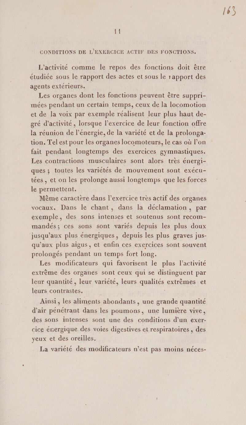 CONDITIONS DE L’EXERCICE ACTIF DES FONCTIONS. L’activite comme le repos des fonctions doit etre etudiee sous le rapport des actes et sous le yapport des agents exterieurs. Les organes dont les fonctions peuvent etre suppri- mees pendant un certain temps, ceux de la locomotion et de la voix par exemple realisent leur plus haut de- gre d’activite, lorsque fexercice de leur fonction offre la reunion de l’energie,de la variete et de la prolonga¬ tion. Tel est pour les organes locomoteurs, le cas oil 1’on fait pendant longtemps des exercices gymnastiques. Les contractions musculaires sont alors tres energi- ques ; toutes les varietes de mouvement sont execu- tees , et on les prolonge aussi longtemps que les forces le permettent. Meme caractere dans l’exercice tres actif des organes vocaux. Dans le chant , dans la declamation , par exemple, des sons intenses et soutenus sont recom- mandes •, ces sons sont varies depuis les plus doux jusqu’aux plus energiques, depuis les plus graves jus- qu’aux plus aigus, et enfin ces exercices sont souvent prolonges pendant un temps fort long. Les modificateurs qui favorisent le plus factivite extreme des organes sont ceux qui se distinguent par leur quandte, leur variete, leurs qualites extremes et leurs contrastes. Ainsi, les aliments abondants, une grande quantite d’air penetrant dans les poumons, une lumiere vive, des sons intenses sont une des conditions d’un exer- cice energique des voies digestives et respiratoires , des yeux et des oreilles. La variete des modificateurs n’est pas moins neces-
