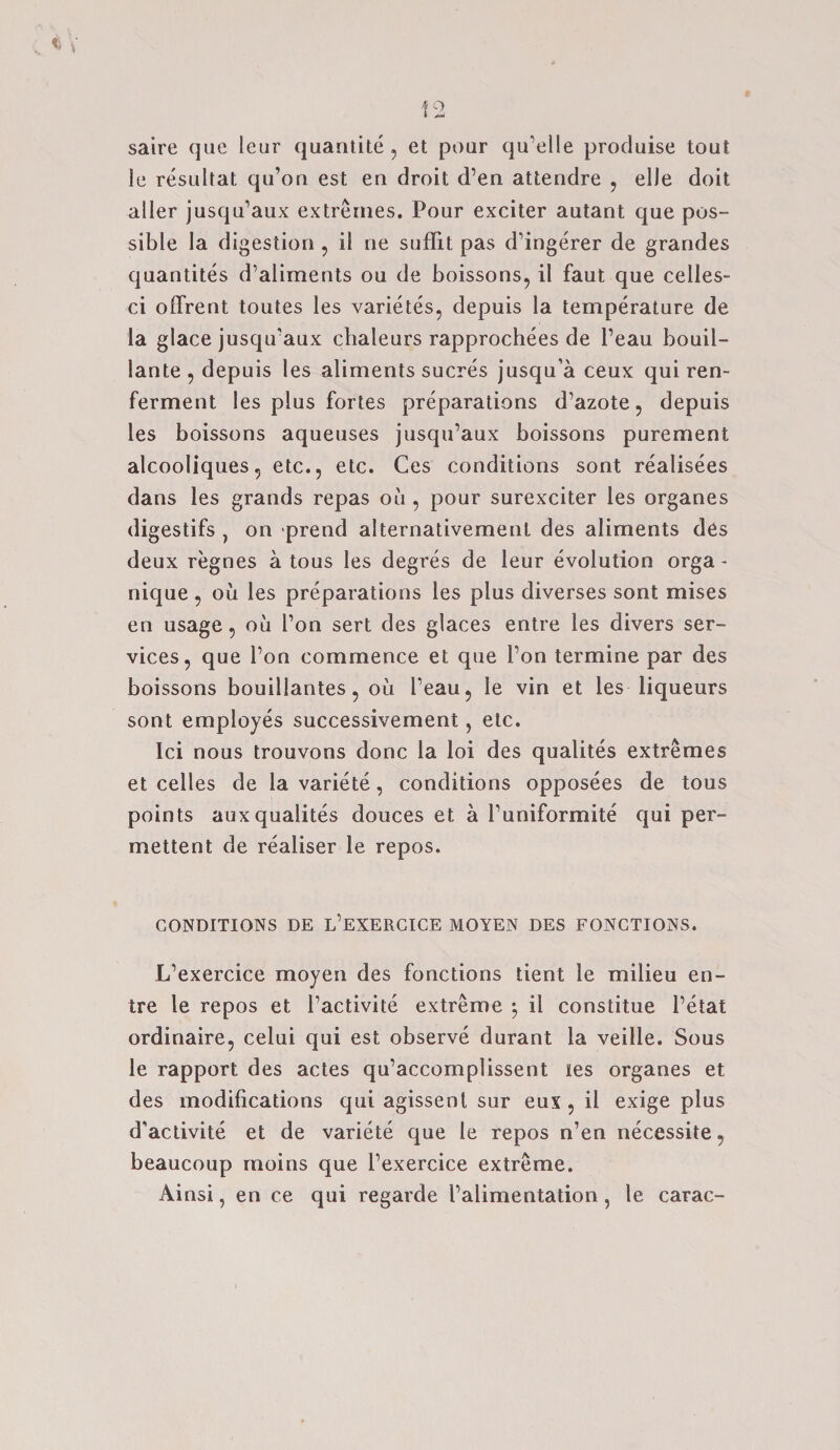 saire que leur quantite , et pour qu’elle produise tout le resultat qu’on est en droit d’en attendre , elJe doit aller jusqu’aux extremes. Pour exciter autant que pos¬ sible la digestion , il ne suffit pas d’ingerer de grandes quantites d’aliments ou de boissons, il faut que celles- ci offrent toutes les varietes, depuis la temperature de la glace jusqu'aux cbaleurs rapprochees de l’eau bouil- lante , depuis les aliments sucres jusqu’a ceux qui ren- ferment les plus fortes preparations d’azote, depuis les boissons aqueuses jusqu’aux boissons purement alcooliques, etc., etc. Ces conditions sont realisees dans les grands repas ou , pour surexciter les organes digestifs , on prend alternativement des aliments des deux regnes a tous les degres de leur evolution orga * nique, ou les preparations les plus diverses sont mises en usage, ou Ton sert des glaces entre les divers ser¬ vices, que l’on commence et que l’on termine par des boissons bouillantes, ou l’eau, le vin et les liqueurs sont employes successivement, etc. Ici nous trouvons done la loi des qualites extremes et celles de la variete, conditions opposees de tous points auxqualites douces et a l’uniformite qui per- mettent de realiser le repos. CONDITIONS DE L’EXERCICE MOYEN DES FONCTIONS. L’exercice moyen des fonctions tient le milieu en¬ tre le repos et l’activite extreme 5 il constitue l’etat ordinaire, celui qui est observe durant la veille. Sous le rapport des actes qu’accomplissent ies organes et des modifications qui agissent sur eux , il exige plus d'activite et de variete que le repos n’en necessite, beaucoup moins que l’exercice extreme. Ainsi, en ce qui regarde I’alimentation , le carac-