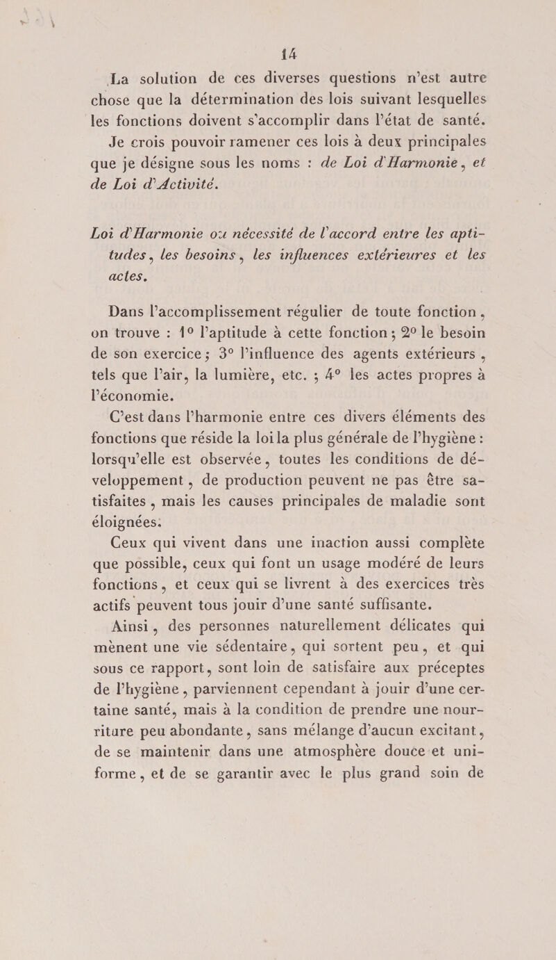 La solution de ces diverses questions n’est autre chose que la determination des lois suivant lesquelles les fonctions doivent s’accomplir dans Petat de sante. Je crois pouvoir ramener ces lois a deux principales que je designe sous les noras : de Loi d'Harmonie, et de Loi dActivite. Loi dHarmonie on necessity de Vaccord entre les apti¬ tudes , les besoins, les influences exterieures et les actes. Dans Paccomplissement regulier de toute fonction, on trouve : 1° Paptitude a cette fonction; 2° le besoin de son exercice; 3° Pinfluence des agents exterieurs , tels que Pair, la lumiere, etc. ; 4° les actes propres a Peconomie. C’est dans Pharmonie entre ces divers elements des fonctions que reside la loi la plus generale de Phygiene : lorsqu’elle est observee, toutes les conditions de de- veloppement , de production peuvent ne pas etre sa- tisfaites , mais les causes principales de maladie sont eloignees, Ceux qui vivent dans une inaction aussi complete que possible, ceux qui font un usage modere de leurs fonctions, et ceux qui se livrent a des exercices tres actifs peuvent tous jouir d’une sante suffisante. Ainsi, des personnes naturellement delicates qui menent une vie sedentaire, qui sortent peu, et qui sous ce rapport, sont loin de satisfaire aux preceptes de Phygiene, parviennent cependant a jouir d’une cer- taine sante, mais a la condition de prendre une nour- riture peu abondante, sans melange d’aucun excitant, de se maintenir dans une atmosphere douce et uni- forme , et de se garantir avec le plus grand soin de