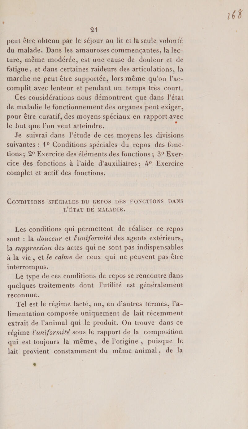 pent etre obtenu par le sejour au lit et laseule volonte du malade. Dans les amauroses commen^antes, la lec¬ ture, meme moderee, est une cause de douleur et de fatigue, et dans certaines raideurs des articulations, la marche ne peut etre supportee, lors meme qu’on Tac- complit avec lenteur et pendant un temps tres court. Ces considerations nous demontrent que dans 1’etat de maladie le fonctionnement des organes peut exiger, pour etre curatif, des moyens speciaux en rapport avec le but que Ton veut atteindre. Je suivrai dans l’etude de ces moyens les divisions suivantes : 1° Conditions speciales du repos des fonc¬ tions •, 2° Exercice des elements des fonctions ; 3° Exer- cice des fonctions a l’aide d’auxiliaires • 4° Exercice complet et actif des fonctions. Conditions speciales du repos des fonctions dans l’etat de maladie. Les conditions qui permettent de realiser ce repos sont : la douceur et Vuniformite des agents exterieurs, la suppression des actes qui ne sont pas indispensables a la vie , et le calme de ceux qui ne peuvent pas etre interrompus. Le type de ces conditions de repos se rencontre dans quelques traitements dont Tutilite est generalement reconnue. Tel est le regime lacte, ou, en d’autres termes, Ta- limentation composee uniquement de lait recemment extrait de l’animal qui le produit. On trouve dans ce regime Vuniformite sous le rapport de la composition qui est toujours la meme, de Torigine , puisque le lait provient constamment du meme animal, de la
