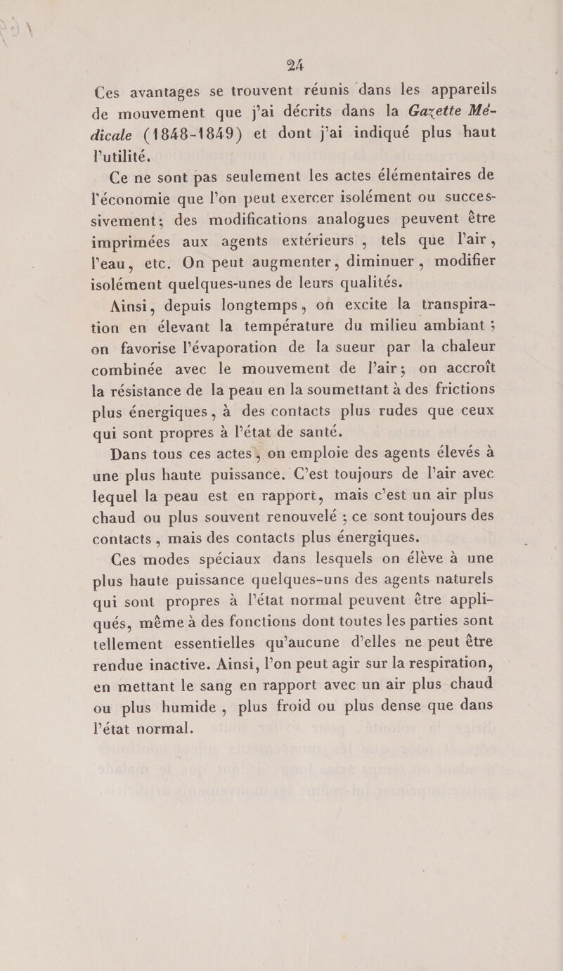 Ces avantages se trouvent reunis dans les appareils de mouvement que j’ai decrits dans la Gazette Me- dicale (1848-1849) et dont j’ai indique plus haut Putilite. Ce ne sont pas seulement les actes elementaires de Peconomie que 1’on peut exercer isolement ou succes- sivement; des modifications analogues peuvent etre imprimees aux agents exterieurs , tels que fair, Peau, etc. On peut augmenter, diminuer , modifier isolement quelques-unes de leurs qualites. Ainsi, depuis longtemps , on excite la transpira¬ tion en elevant la temperature du milieu ambiant ; on favorise Pevaporation de la sueur par la chaleur combinee avec le mouvement de fair $ on accroit la resistance de la peau en la soumettant a des frictions plus energiques, a des contacts plus rudes que ceux qui sont propres a l’etat de sante. Dans tous ces actes, on emploie des agents eleves a une plus haute puissance. C’est toujours de Pair avec lequel la peau est en rapport, mais c’est un air plus chaud ou plus souvent renouvele \ ce sont toujours des contacts , mais des contacts plus energiques. Ces modes speciaux dans lesquels on eleve a une plus haute puissance quelques-uns des agents naturels qui sont propres a l’etat normal peuvent etre appli¬ ques, me me a des fonctions dont toutes les parties sont tellement essentielles qu’aucune d’elles ne peut etre rendue inactive. Ainsi, 1’on peut agir sur la respiration, en mettant le sang en rapport avec un air plus chaud ou plus humide , plus froid ou plus dense que dans Petal normal.