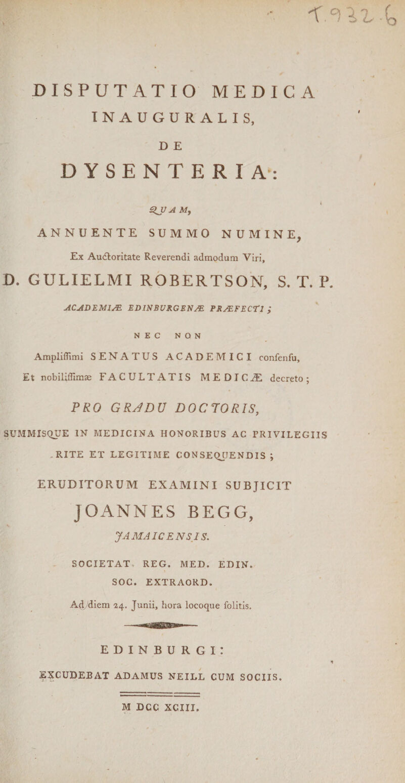 'X °! lZ -^ DISPUTATIO MEDICA INAUGURALIS, D E DYSENTERIA: ajj a m, ANNUENTE SUMMO NUMINE, Ex Au&amp;oritate Reverendi admodum Viri, D, GULIELMI ROBERTSON, S. T. P. ACADEMI/E EDINBURGENM PR/EFECTl ; NEC NON Amplifiimi SENATUS ACADEMICI confenfu. Et nobiliffimae FACULTATIS MEDICAE decreto; PRO GRADO D0C70RIS, SUMMISQUE IN MEDICINA HONORIBUS AC PRIVILEGIIS .RITE ET LEGITIME CON SEQJJEN DIS ; ERUDITORUM EXAMINI SUBJICIT JOANNES BEGG, JAMAICENSIS. SOCIETAT. REG. MED. EDIN. SOC. EXTRAORD. Ad/diem 24. Junii, hora locoque folitis. EDINBURGi: EXCUDEBAT ADAMUS NEILL CUM SOCIIS. t I M DCC XCIII.