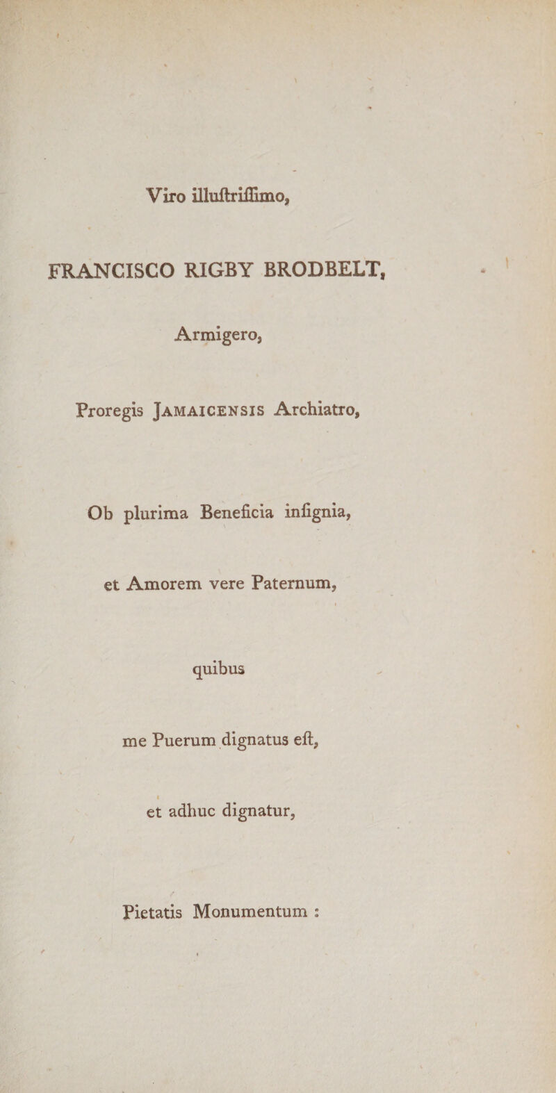 Viro illuftriflimo, FRANCISCO RIGBY BRODBELT, Armigero, Proregis Jamaicensis Archiatro, Ob plurima Beneficia infignia, et Amorem vere Paternum, me Puerum dignatus efl, et adhuc dignatur, Pietatis Monumentum :