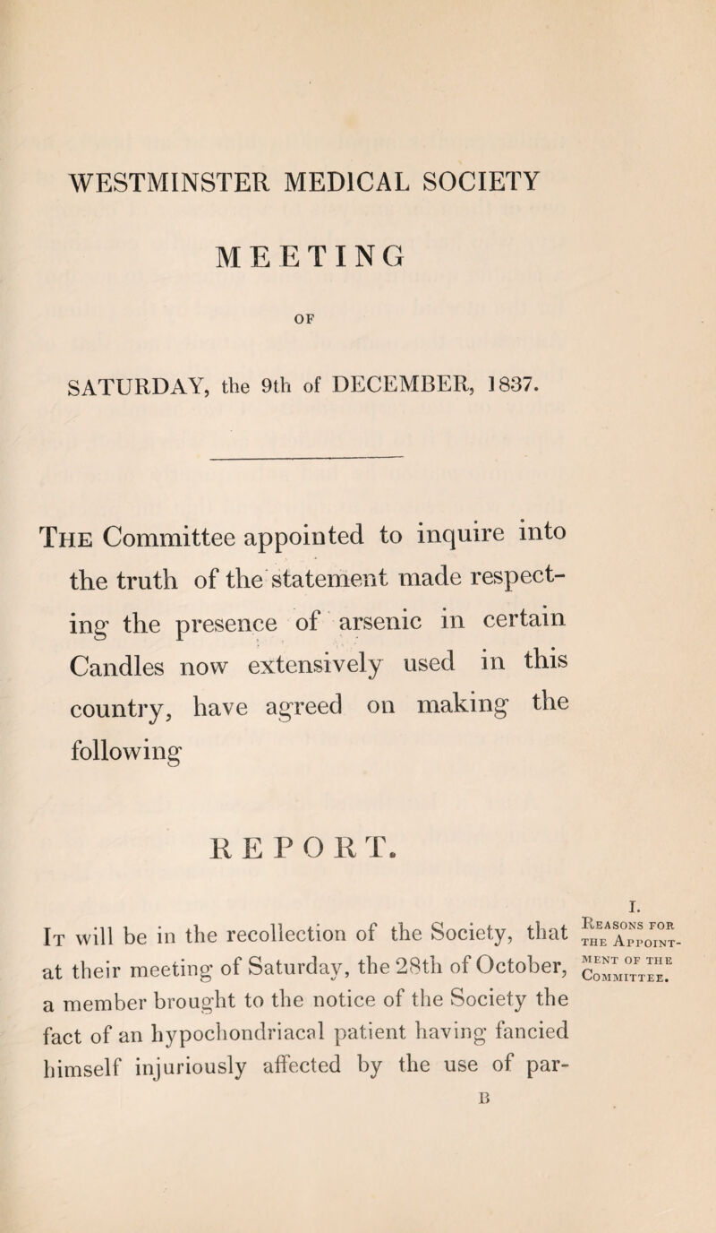 WESTMINSTER MEDICAL SOCIETY MEETING OF SATURDAY, the 9th of DECEMBER, 1837. The Committee appointed to inquire into the truth of the statement made respect¬ ing the presence of arsenic in certain Candles now extensively used in this country, have agreed on making the following R E P O R T. It will be in the recollection of the Society, that at their meeting of Saturday, the 28th of October, a member brought to the notice of the Society the fact of an hypochondriacal patient having fancied himself injuriously affected by the use of par- I. Reasons for THE Appoint¬ ment OF THE Committee.