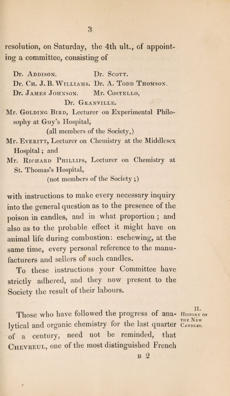 resolution, on Saturday, the 4th ult., of appoint¬ ing a committee, consisting of Dr. Addison. Dr. Scott. Dr. Ch. J. B. Williams. Dr. A. Todd Thomson. Dr. James Johnson. Mr. Costello, Dr. Granville. Mr. Golding Bird, Lecturer on Experimental Philo¬ sophy at Guy’s Plospital, (all members of the Society,) Mr. Everitt, Lecturer on Chemistry at the Middlesex Hospital; and Mr. Richard Phillips, Lecturer on Chemistry at St. Thomas’s Hospital, (not members of the Society ;) with instructions to make every necessary inquiry into the general question as to the presence of the poison in candles, and in what proportion ; and also as to the probable effect it might have on animal life during combustion: eschewing, at the same time, every personal reference to the manu¬ facturers and sellers of such candles. To these instructions your Committee have strictly adhered, and they now present to the Society the result of their labours. Those who have followed the progress of ana¬ lytical and organic chemistry for the last quarter of a century, need not be reminded, that Chevreul, one of the most distinguished French B 2 f II. History of THE New Candles.