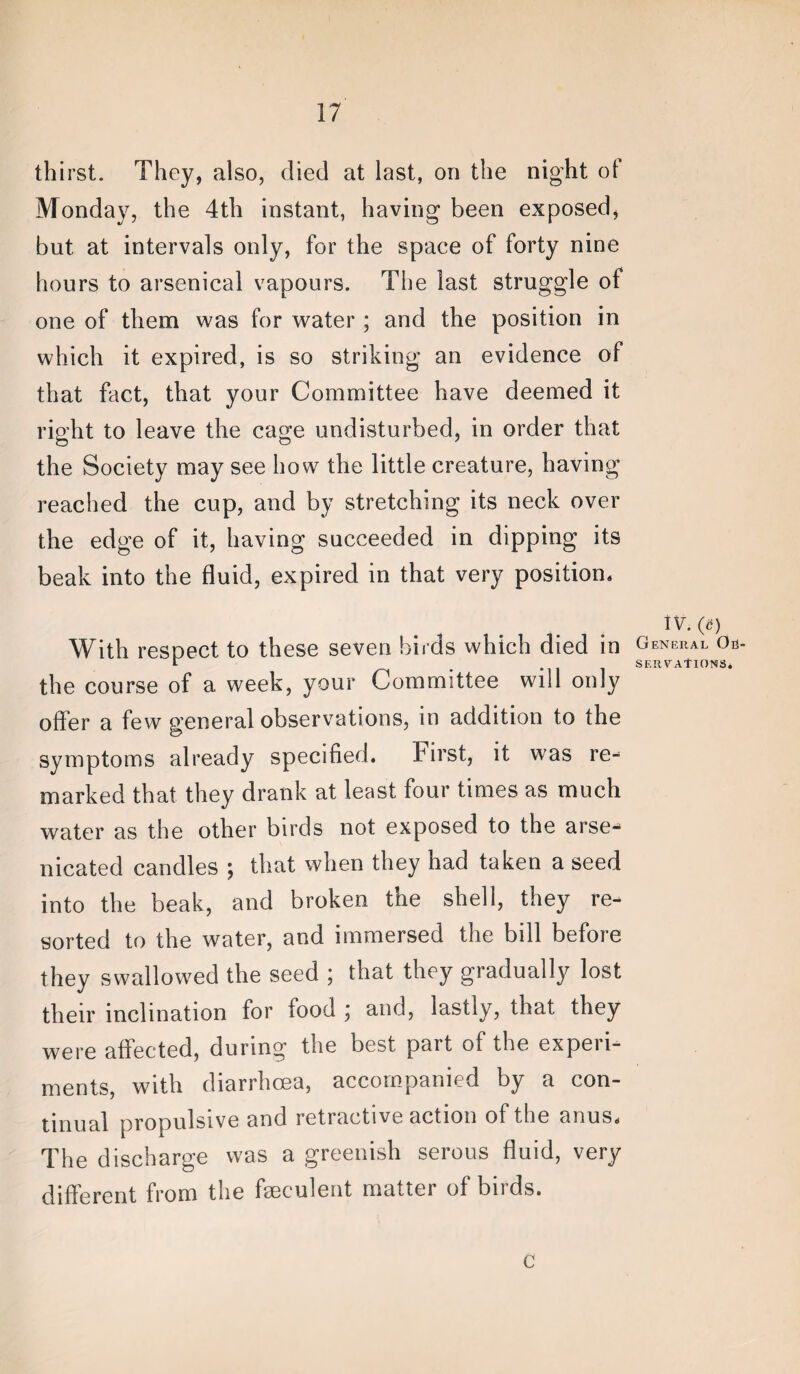 thirst. They, also, died at last, on the night ot Monday, the 4th instant, having been exposed, but at intervals only, for the space of forty nine hours to arsenical vapours. The last struggle of one of them was for water ; and the position in which it expired, is so striking an evidence of that fact, that your Committee have deemed it right to leave the cage undisturbed, in order that the Society may see how the little creature, having reached the cup, and by stretching its neck over the edge of it, having succeeded in dipping its beak into the fluid, expired in that very position. With respect to these seven birds which died in the course of a week, your Committee will only offer a few general observations, in addition to the symptoms already specified. First, it was re¬ marked that they drank at least four times as much water as the other birds not exposed to the arse- nicated candles ; that when they had taken a seed into the beak, and broken the shell, they re¬ sorted to the water, and immersed the bill before they swallowed the seed ; that they gradually lost their inclination for food ; and, lastly, that they were affected, during the best part of the experi¬ ments, with diarrhoea, accompanied by a con¬ tinual propulsive and retractive action of the anus. The discharge was a greenish serous fluid, very different from the fseculent matter of birds. General Ob SERVAtlONS* c