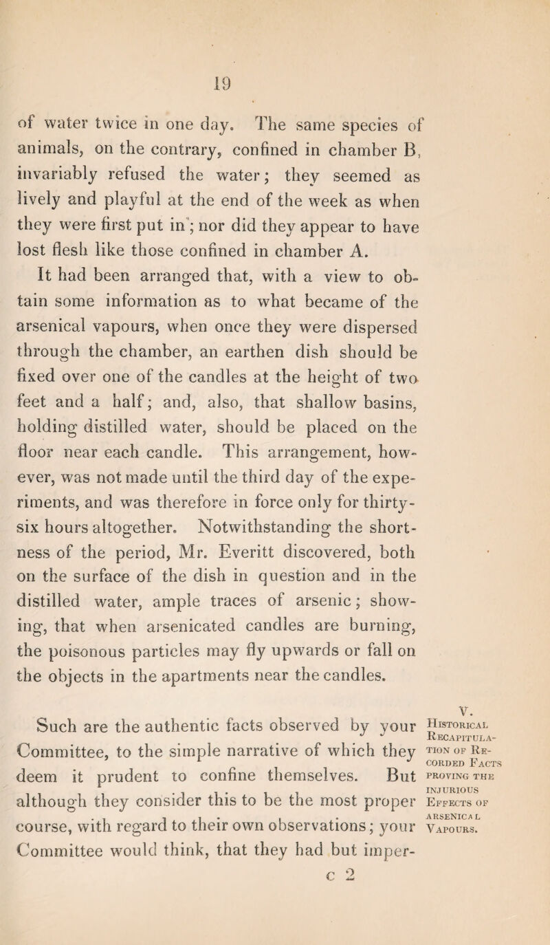 of water twice in one day. The same species of animals, on the contrary, confined in chamber B, invariably refused the water; they seemed as lively and playful at the end of the week as when they were first put in ; nor did they appear to have lost flesh like those confined in chamber A. It had been arranged that, with a view to ob¬ tain some information as to what became of the arsenical vapours, when once they were dispersed through the chamber, an earthen dish should be fixed over one of the candles at the heiofht of two feet and a half; and, also, that shallow basins, holding distilled water, should be placed on the floor near each candle. This arrangement, how- ever, was not made until the third day of the expe* riments, and was therefore in force only for thirty- six hours altogether. Notwithstanding the short¬ ness of the period, Mr. Everitt discovered, both on the surface of the dish in question and in the distilled water, ample traces of arsenic; show¬ ing, that when arsenicated candies are burning, the poisonous particles may fly upwards or fall on the objects in the apartments near the candles. Such are the authentic facts observed by your Committee, to the simple narrative of which they deem it prudent to confine themselves. But although they consider this to be the most proper course, with regard to their own observations; your Committee would think, that they had but imper- c 2 V. Historical Recapitula¬ tion OP Re¬ corded Facts proving the injurious Effects of ARSENICA L Vapours.