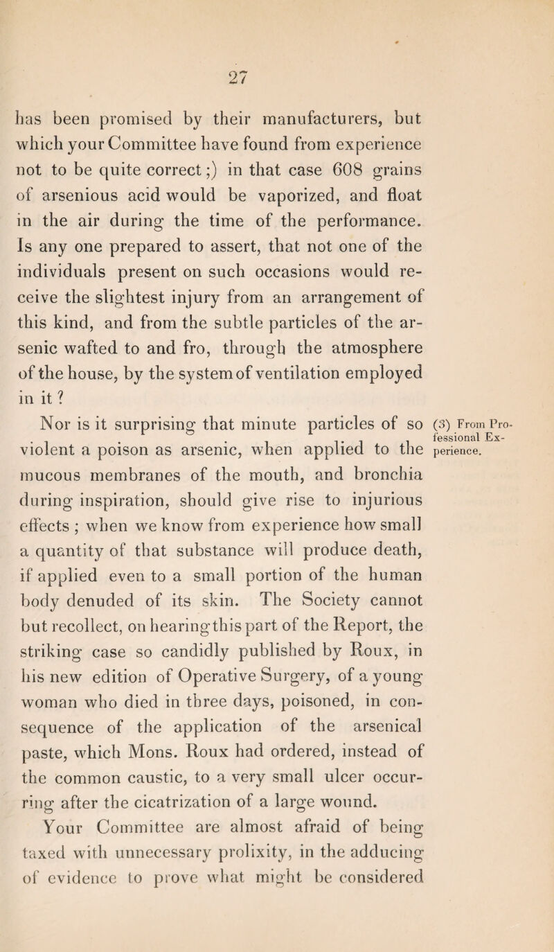 lias been promised by their manufacturers, but which your Committee have found from experience not to be quite correct;) in that case 608 grains of arsenious acid would be vaporized, and float in the air during the time of the performance. Is any one prepared to assert, that not one of the individuals present on such occasions would re¬ ceive the slightest injury from an arrangement of this kind, and from the subtle particles of the ar¬ senic wafted to and fro, through the atmosphere of the house, by the system of ventilation employed in it ? Nor is it surprising that minute particles of so violent a poison as arsenic, when applied to the mucous membranes of the mouth, and bronchia during inspiration, should give rise to injurious effects ; when we know from experience how small a quantity of that substance will produce death, if applied even to a small portion of the human body denuded of its skin. The Society cannot but recollect, on hearingthispart of the Report, the striking case so candidly published by Roux, in his new edition of Operative Surgery, of a young woman who died in three days, poisoned, in con¬ sequence of the application of the arsenical paste, M^hich Mons. Roux had ordered, instead of the common caustic, to a very small ulcer occur¬ ring after the cicatrization of a large wound. Your Committee are almost afraid of being taxed with unnecessary prolixity, in the adducing of evidence to prove what might be considered (3) From Pro¬ fessional Ex¬ perience.
