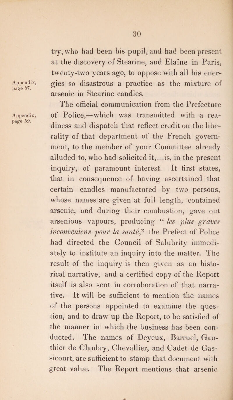 Appendix, page 57. Appendix, page 59. try, who had been his pupil, and had been present at the discovery of Stearine, and Elaine in Paris, twenty-two years ago, to oppose with all his ener¬ gies so disastrous a practice as the mixture of arsenic in Stearine candies. The official communication from the Prefecture of Police,— which was transmitted with a rea¬ diness and dispatch that reflect credit on the libe¬ rality of that department of the French govern¬ ment, to the member of your Committee already alluded to, who had solicited it,—is, in the present inquiry, of paramount interest. It first states, that in consequence of having ascertained that certain candles manufactured by two persons, whose names are given at full length, contained arsenic, and during their combustion, gave out arsenious vapours, producing les plus graves inconvtniens pour la sante,'’’’ the Prefect of Police had directed the Council of Salubrity immedi¬ ately to institute an inquiry into the matter. The result of the inquiry is then given as an histo¬ rical narrative, and a certified copy of the Report itself is also sent in corroboration of that narra¬ tive. It will be sufficient to mention the names of the persons appointed to examine the ques¬ tion, and to draw up the Report, to be satisfied of the manner in which the business has been con¬ ducted. The names of Deyeux, Barruel, Gau¬ thier de Claubry, Chevallier, and Cadet de Gas- sicourt, are sufficient to stamp that document with great value. The Report mentions that arsenic