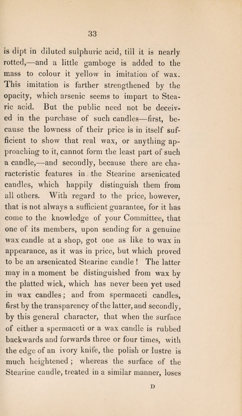 is dipt in diluted sulphuric acid, till it is nearly rotted,—and a little gamboge is added to the mass to colour it yellow in imitation of wax. This imitation is farther strengthened by the opacity, which arsenic seems to impart to Stea¬ ric acid. But the public need not be deceiv¬ ed in the purchase of such candles—first, be¬ cause the lowness of their price is in itself suf¬ ficient to show that real wax, or anything ap¬ proaching to it, cannot form the least part of such a candle,—and secondly, because there are cha¬ racteristic features in the Stearine arsenicated candles, which happily distinguish them from all others. With regard to the price, however, that is not always a sufficient guarantee, for it has come to the knowledge of your Committee, that one of its members, upon sending for a genuine wax candle at a shop, got one as like to wax in appearance, as it was in price, but which proved to be an arsenicated Stearine candle ! The latter may in a moment be distinguished from wax by the platted wick, which has never been yet used in wax candles; and from spermaceti candles, first by the transparency of the latter, and secondly, by this general character, that when the surface of either a spermaceti or a wax candle is rubbed backwards and forwards three or four times, with the edge of an ivory knife, the polish or lustre is much heightened ; whereas the surface of the Stearine candle, treated in a similar manner, loses D
