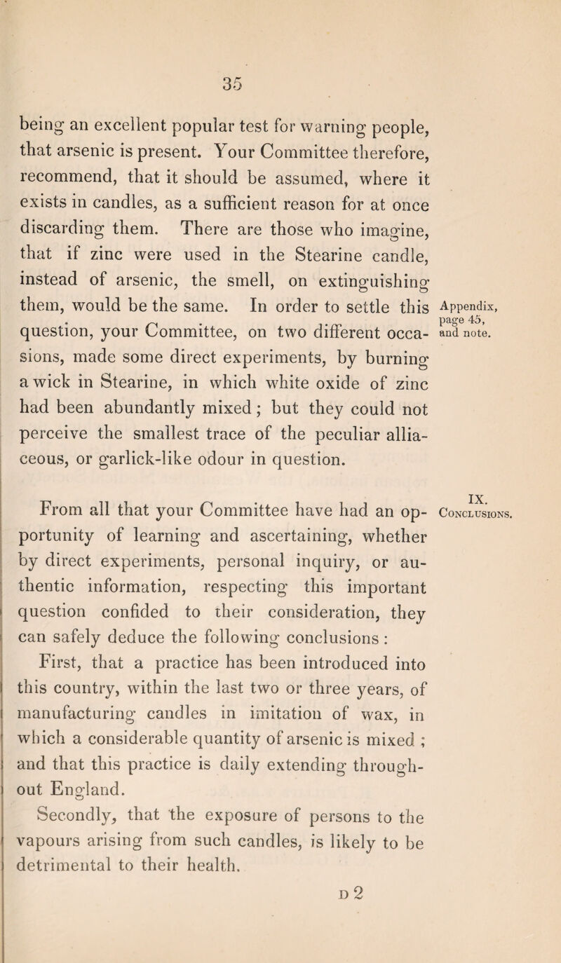 being an excellent popular test for warning people, that arsenic is present. Your Committee therefore, recommend, that it should be assumed, where it exists in candles, as a sufficient reason for at once discarding them. There are those who imagine, that if zinc were used in the Stearine candle, instead of arsenic, the smell, on extinguishing them, would be the same. In order to settle this question, your Committee, on two different occa¬ sions, made some direct experiments, by burning a wick in Stearine, in which white oxide of zinc had been abundantly mixed; but they could not perceive the smallest trace of the peculiar allia¬ ceous, or garlick-like odour in question. From all that your Committee have had an op¬ portunity of learning and ascertaining, whether by direct experiments, personal inquiry, or au¬ thentic information, respecting this important question confided to their consideration, they can safely deduce the following conclusions; First, that a practice has been introduced into this country, within the last two or three years, of manufacturing candles in imitation of wax, in which a considerable quantity of arsenic is mixed ; and that this practice is daily extending through¬ out E norland. Secondly, that the exposure of persons to the vapours arising from such candles, is likely to be detrimental to their health. D 2 Appendix, page 45, and note. IX. Conclusions.