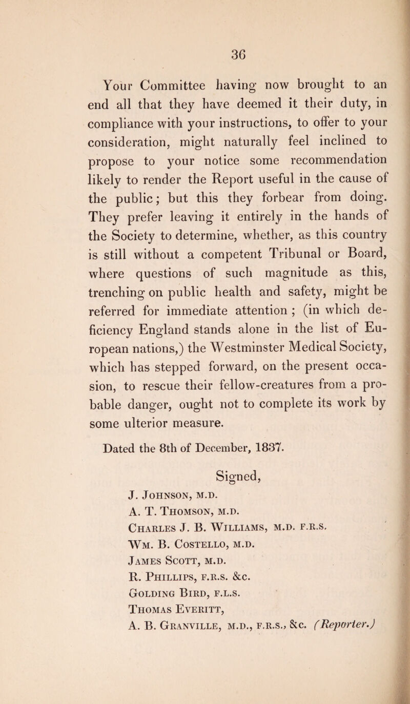 Your Committee having now brought to an end all that they have deemed it their duty, in compliance with your instructions, to offer to your consideration, might naturally feel inclined to propose to your notice some recommendation likely to render the Report useful in the cause of the public; but this they forbear from doing. They prefer leaving it entirely in the hands of the Society to determine, whether, as this country is still without a competent Tribunal or Board, where questions of such magnitude as this, trenching on public health and safety, might be referred for immediate attention ; (in which de¬ ficiency England stands alone in the list of Eu¬ ropean nations,) the Westminster Medical Society, which has stepped forward, on the present occa¬ sion, to rescue their fellow-creatures from a pro¬ bable danger, ought not to complete its work by some ulterior measure. Dated the 8th of December, 1837. Signed, J. Johnson, m.d. A. T. Thomson, m.d. Charles J. B. Williams, m.d. f.r.s. Wm. B. Costello, m.d. James Scott, m.d. R. Phillips, f.r.s. &c. Golding Bird, f.l.s. Thomas Everitt, A. B. Granville, m.d., f.r.s., &c. (Reporter.)