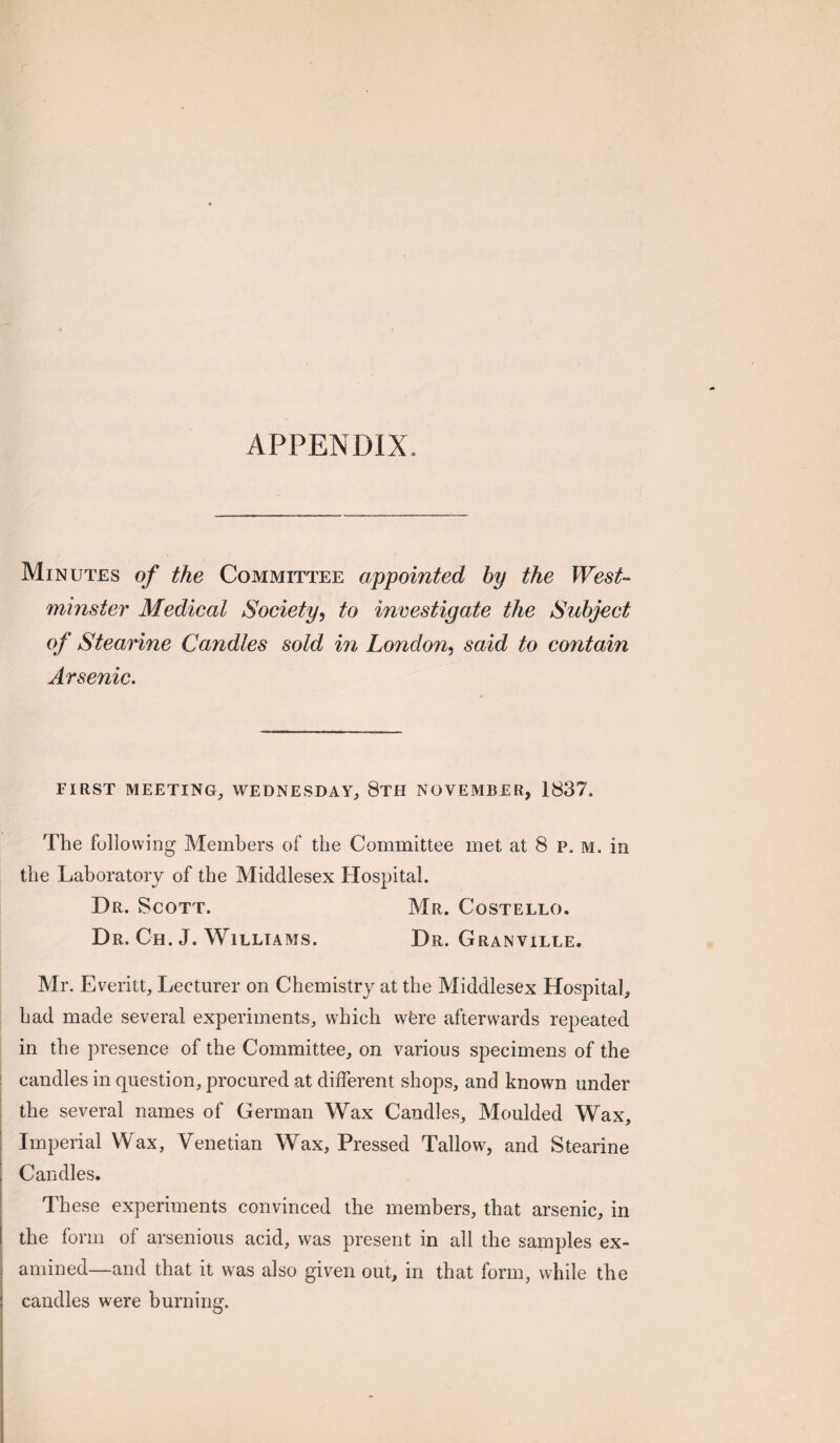 APPENDIX. Minutes of the Committee appointed by the West¬ minster Medical Society, to investigate the Subject of Stearine Candles sold in London, said to contain Arsenic. FIRST MEETING, WEDNESDAY, 8tH NOVEMBER, 1837. The following Members of the Committee met at 8 p. m. in the Laboratory of the Middlesex Hospital. Dr. Scott. Mr. Costello. Dr. Ch. J. Williams. Dr. Granville. Mr. Everitt, Lecturer on Chemistry at the Middlesex Hospital, had made several experiments, which wfere afterwards repeated in the presence of the Committee, on various specimens of the I candles in question, procured at different shops, and known under ! the several names of German Wax Candles, Moulded Wax, Imperial Wax, Venetian Wax, Pressed Tallow, and Stearine Candles. These experiments convinced the members, that arsenic, in the form of arsenious acid, was present in all the samples ex¬ amined—and that it was also given out, in that form, while the candles were burning.